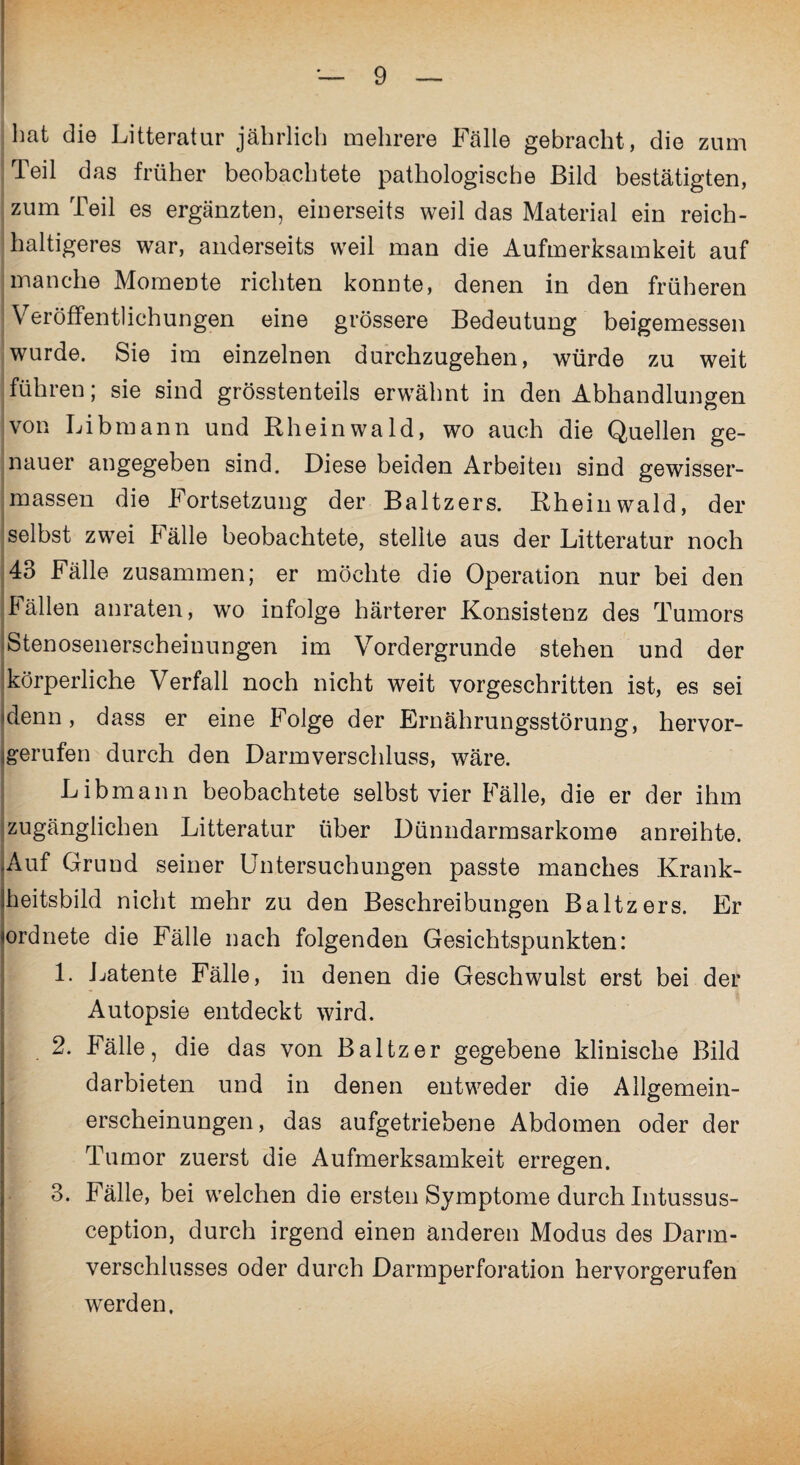 hat die Litteratur jährlich mehrere Fälle gebracht, die zum Teil das früher beobachtete pathologische Bild bestätigten, zum Teil es ergänzten, einerseits weil das Material ein reich¬ haltigeres war, anderseits weil man die Aufmerksamkeit auf manche Momente richten konnte, denen in den früheren Veröffentlichungen eine grössere Bedeutung beigemessen wurde. Sie im einzelnen durchzugehen, würde zu weit führen; sie sind grösstenteils erwähnt in den Abhandlungen von Libmann und Rheinwald, wo auch die Quellen ge¬ nauer angegeben sind. Diese beiden Arbeiten sind gewisser- massen die Fortsetzung der Baltzers. Rhein wald, der selbst zwei Fälle beobachtete, stellte aus der Litteratur noch 43 Fälle zusammen; er möchte die Operation nur bei den Fällen anraten, wo infolge härterer Konsistenz des Tumors iStenosenerscheinungen im Vordergründe stehen und der körperliche Verfall noch nicht weit vorgeschritten ist, es sei denn, dass er eine Folge der Ernährungsstörung, hervor- igerufen durch den Darmverschluss, wäre. Libmann beobachtete selbst vier Fälle, die er der ihm zugänglichen Litteratur über Dünndarmsarkome anreihte. Auf Grund seiner Untersuchungen passte manches Krank- iheitsbild nicht mehr zu den Beschreibungen Baltzers. Er ^ordnete die Fälle nach folgenden Gesichtspunkten: I 1. Latente Fälle, in denen die Geschwulst erst bei der Autopsie entdeckt wird. 2. Fälle, die das von Baltzer gegebene klinische Bild darbieten und in denen entweder die Allgemein- erscheinungen, das aufgetriebene Abdomen oder der Tumor zuerst die Aufmerksamkeit erregen. 3. Fälle, bei welchen die ersten Symptome durch Intussus- ception, durch irgend einen anderen Modus des Darm¬ verschlusses oder durch Darmperforation hervorgerufen werden.