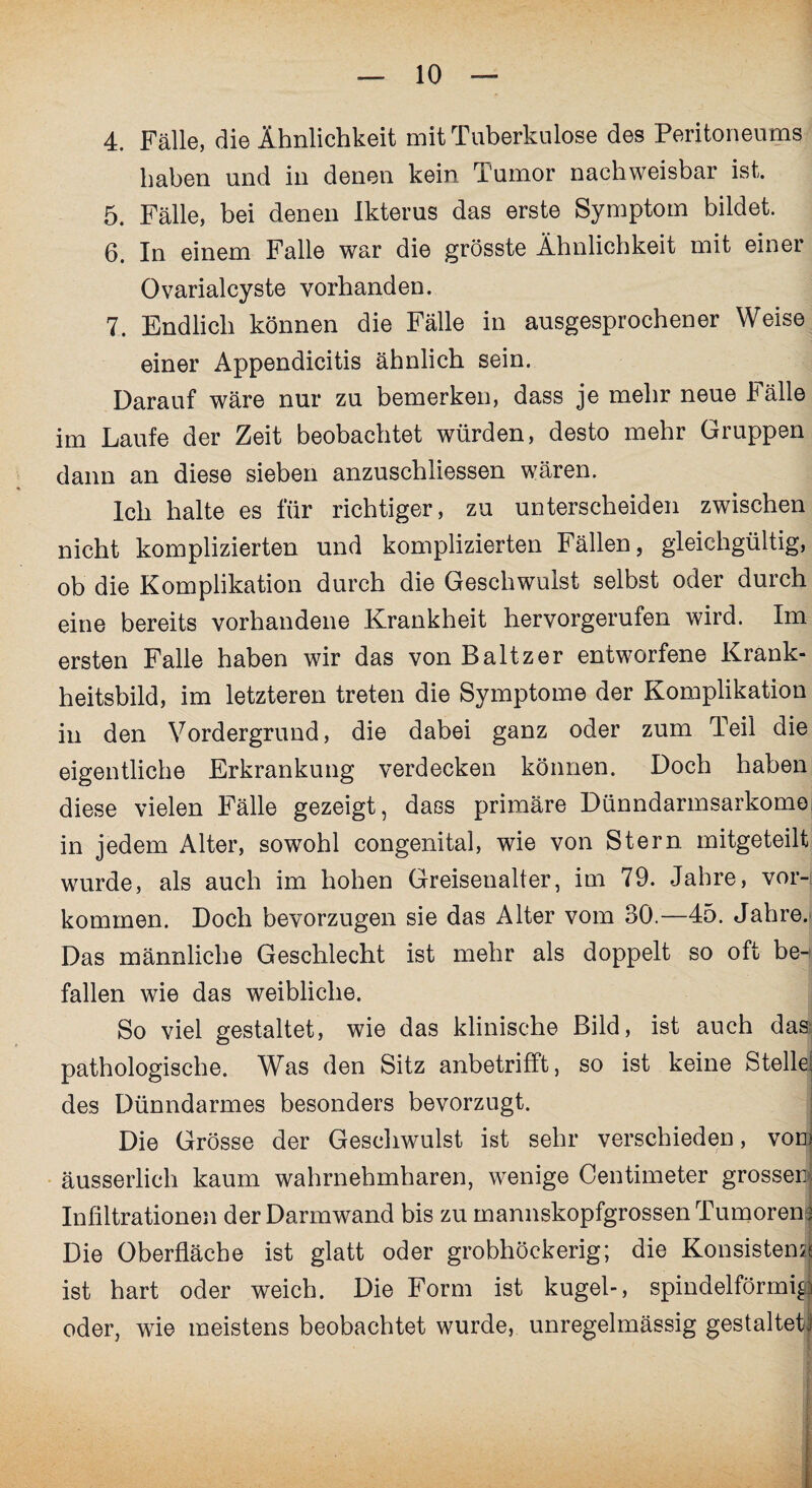 4. Fälle, die Ähnlichkeit mit Tuberkulose des Peritoneums haben und in denen kein Tumor nachweisbar ist. 5. Fälle, bei denen Ikterus das erste Symptom bildet. 6. In einem Falle war die grösste Ähnlichkeit mit einer Ovarialcyste vorhanden. 7. Endlich können die Fälle in ausgesprochener Weise einer Appendicitis ähnlich sein. Darauf wäre nur zu bemerken, dass je mehr neue Fälle im Laufe der Zeit beobachtet würden, desto mehr Gruppen dann an diese sieben anzuschliessen wären. Ich halte es für richtiger, zu unterscheiden zwischen nicht komplizierten und komplizierten Fällen, gleichgültig, ob die Komplikation durch die Geschwulst selbst oder durch eine bereits vorhandene Krankheit hervorgerufen wird. Im ersten Falle haben wir das von Baltzer entworfene Krank¬ heitsbild, im letzteren treten die Symptome der Komplikation in den Vordergrund, die dabei ganz oder zum Teil die eigentliche Erkrankung verdecken können. Doch haben diese vielen Fälle gezeigt, dass primäre Dünndarmsarkomo in jedem Alter, sowohl congenital, wie von Stern mitgeteilt wurde, als auch im hohen Greisenalter, im 79. Jahre, Vor¬ kommen. Doch bevorzugen sie das Alter vom 30.—45. Jahre. Das männliche Geschlecht ist mehr als doppelt so oft ben fallen wie das weibliche. So viel gestaltet, wie das klinische Bild, ist auch das pathologische. Was den Sitz anbetrifft, so ist keine Stelle; des Dünndarmes besonders bevorzugt. Die Grösse der Geschwulst ist sehr verschieden, vom äusserlich kaum wahrnehmbaren, wenige Centimeter grossen, Infiltrationen der Darmwand bis zu mannskopfgrossen Tumoren j Die Oberfläche ist glatt oder grobhöckerig; die Konsistenz ist hart oder weich. Die Form ist kugel-, spindelförmig oder, wie meistens beobachtet wurde, unregelmässig gestaltete