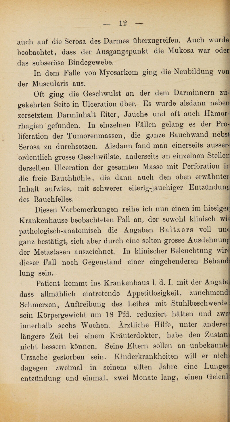 auch auf die Serosa des Darmes überzugreifen. Auch wurde beobachtet, dass der Ausgangspunkt die Mukosa war oder das subseröse Bindegewebe. In dem Falle von Myosarkom ging die Neubildung von der Muscularis aus. Oft ging die Geschwulst an der dem Darminnern zu¬ gekehrten Seite in Ulceration über. Es wurde alsdann neben zersetztem Darminhalt Eiter, Jauche und oft auch Häraor- rhagien gefunden. In einzelnen Fällen gelang es der Pro¬ liferation der Tumorenmassen, die ganze Bauchwand nebst Serosa zu durchsetzen. Alsdann fand man einerseits ausser¬ ordentlich grosse Geschwülste, anderseits an einzelnen Steller derselben Ulceration der gesamten Masse mit Perforation ii: die freie Bauchhöhle, die dann auch den oben erwähnter Inhalt aufwies, mit schwerer eiterig-jauchiger Entzündung des Bauchfelles. Diesen Vorbemerkungen reihe ich nun einen im hiesiger; Krankenhause beobachteten Fall an, der sowohl klinisch wk pathologisch-anatomisch die Angaben Baltzers voll unci ganz bestätigt, sich aber durch eine selten grosse Ausdehnung der Metastasen auszeichnet. In klinischer Beleuchtung wirr dieser Fall noch Gegenstand einer eingehenderen Behandi lung sein. Patient kommt ins Krankenhaus 1. d. I. mit der Angabtj dass allmählich eintretende Appetitlosigkeit, zunehmend] Schmerzen, Auftreibung des Leibes mit Stuhlbeschwerde) sein Körpergewicht um 18 Pfd. reduziert hätten und zwa* innerhalb sechs Wochen. Ärztliche Hilfe, unter anderen längere Zeit bei einem Kräuterdoktor, habe den Zustani nicht bessern können. Seine Eltern sollen an unbekannt^ Ursache gestorben sein. Kinderkrankheiten will er nictn dagegen zweimal in seinem elften Jahre eine Lun geil entzündung und einmal, zwei Monate lang, einen Gelenk