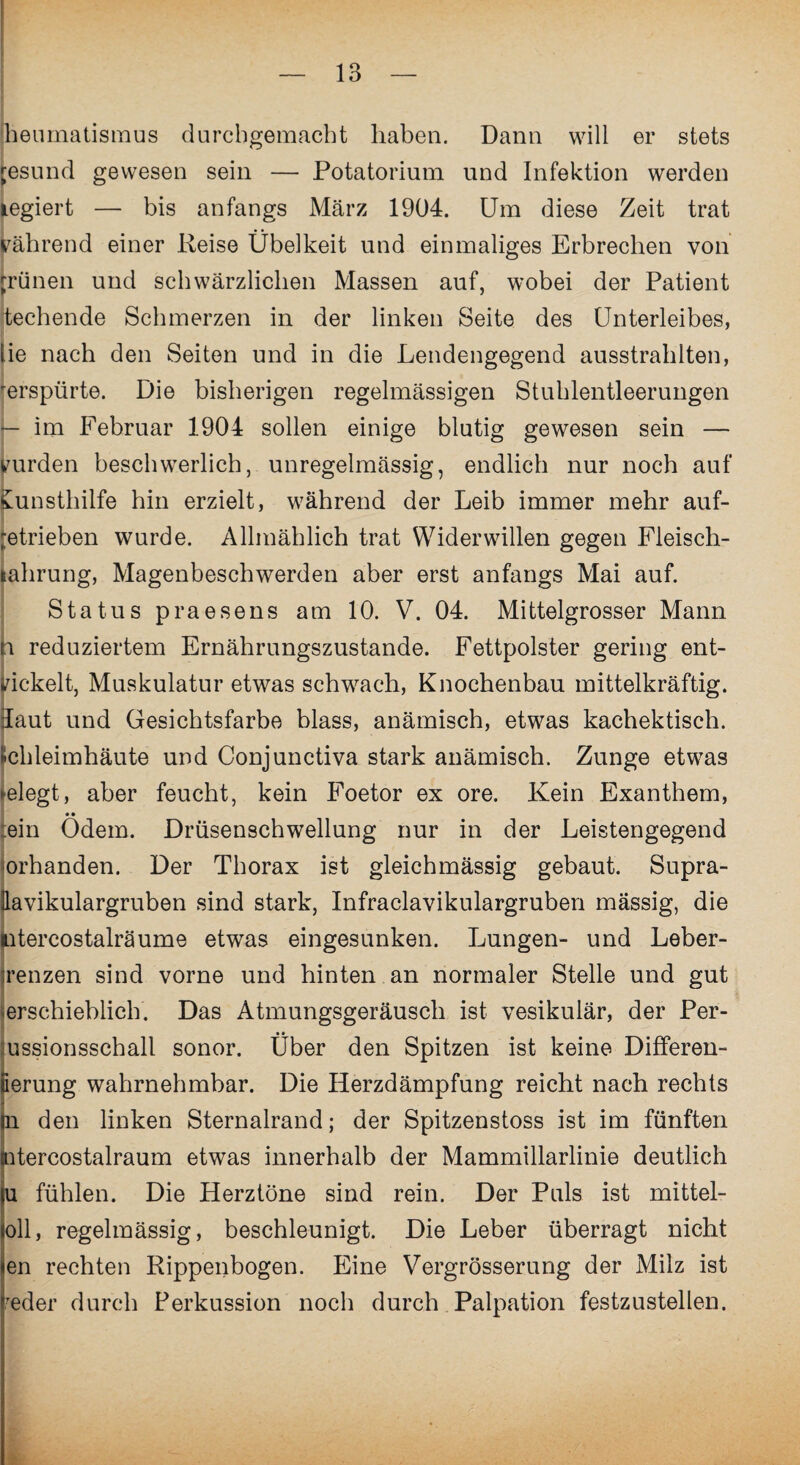 heurnatismus durcbgemacht haben. Dann will er stets resund gewesen sein — Potatorium und Infektion werden legiert — bis anfangs März 1904. Um diese Zeit trat während einer Reise Übelkeit und einmaliges Erbrechen von jrünen und schwärzlichen Massen auf, wobei der Patient techende Schmerzen in der linken Seite des Unterleibes, lie nach den Seiten und in die Lendengegend ausstrahlten, 'erspürte. Die bisherigen regelmässigen Stuhlentleerungen — im Februar 1904 sollen einige blutig gewesen sein — wurden beschwerlich, unregelmässig, endlich nur noch auf £unsthilfe hin erzielt, während der Leib immer mehr auf- getrieben wurde. Allmählich trat Widerwillen gegen Fleisch- lahrung, Magenbeschwerden aber erst anfangs Mai auf. Status praesens am 10. V. 04. Mittelgrosser Mann n reduziertem Ernährungszustände. Fettpolster gering ent¬ wickelt, Muskulatur etwas schwach, Knochenbau mittelkräftig, üaut und Gesichtsfarbe blass, anämisch, etwas kachektisch. «ehleimhäute und Conjunctiva stark anämisch. Zunge etwas ^elegt, aber feucht, kein Foetor ex ore. Kein Exanthem, ein Ödem. Drüsenschwellung nur in der Leistengegend orhanden. Der Thorax ist gleichmässig gebaut. Supra- n sind stark, Infraclavikulargruben mässig, die utercostalräume etwas eingesunken. Lungen- und Leber- irenzen sind vorne und hinten an normaler Stelle und gut erschieblich. Das Atmungsgeräusch ist vesikulär, der Per- ussionsschall sonor. Über den Spitzen ist keine Differen- ierung wahrnehmbar. Die Herzdämpfung reicht nach rechts l den linken Sternalrand; der Spitzenstoss ist im fünften itercostalraum etwas innerhalb der Mammillarlinie deutlich l fühlen. Die Herztöne sind rein. Der Puls ist mittel- oll, regelmässig, beschleunigt. Die Leber überragt nicht en rechten Rippenbogen. Eine Vergrösserung der Milz ist reder durch Perkussion noch durch Palpation festzustellen.