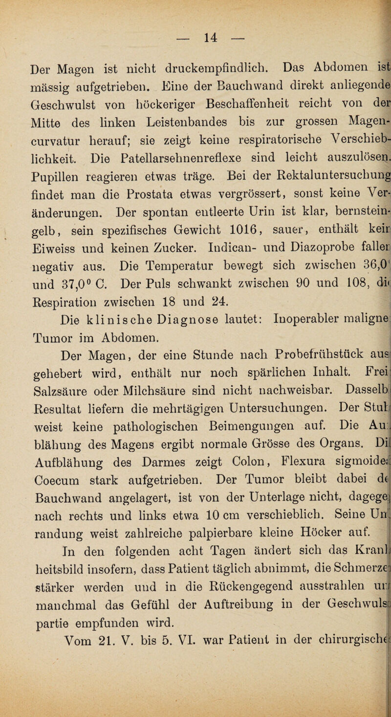 Der Magen ist nicht druckempfindlich. Das Abdomen ist massig aufgetrieben. Eine der Bauch wand direkt anliegende Geschwulst von höckeriger Beschaffenheit reicht von der Mitte des linken Leistenbandes bis zur grossen Magen- curvatur herauf; sie zeigt keine respiratorische Verschieb¬ lichkeit. Die Patellarsehnenreflexe sind leicht auszulösen. Pupillen reagieren etwas träge. Bei der Rektaluntersuchung findet man die Prostata etwas vergrössert, sonst keine Ver¬ änderungen. Der spontan entleerte Urin ist klar, bernstein¬ gelb, sein spezifisches Gewicht 1016, sauer, enthält keir Eiweiss und keinen Zucker. Indican- und Diazoprobe fallet negativ aus. Die Temperatur bewegt sich zwischen 36,0' und 37,0° C. Der Puls schwankt zwischen 90 und 108, di< Respiration zwischen 18 und 24. Die klinische Diagnose lautet: Inoperabler maligne Tumor im Abdomen. Der Magen, der eine Stunde nach Probefrühstück aus gehebert wird, enthält nur noch spärlichen Inhalt. Frei: Salzsäure oder Milchsäure sind nicht nachweisbar. Dasselb: Resultat liefern die mehrtägigen Untersuchungen. Der Stul weist keine pathologischen Beimengungen auf. Die Au:j blähung des Magens ergibt normale Grösse des Organs. Di[ Aufblähung des Darmes zeigt Colon, Flexura sigmoidei: Coecum stark aufgetrieben. Der Tumor bleibt dabei de Bauchwand angelagert, ist von der Unterlage nicht, dagegej nach rechts und links etwa 10 cm verschieblich. Seine Um randung weist zahlreiche palpierbare kleine Höcker aut. In den folgenden acht Tagen ändert sich das Krank heitsbild insofern, dass Patient täglich abnimmt, die Schmerzen stärker werden und in die Rückengegend ausstrahlen un manchmal das Gefühl der Auftreibung in der Geschwulst partie empfunden wird. Vom 21. V. bis 5. VI. war Patient in der chirurgische