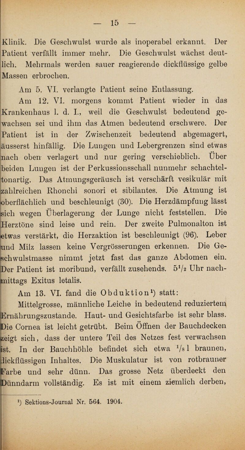 Klinik. Die Geschwulst wurde als inoperabel erkannt. Der Patient verfällt immer mehr. Die Geschwulst wächst deut¬ lich. Mehrmals werden sauer reagierende dickflüssige gelbe Massen erbrochen. Am 5. VI. verlangte Patient seine Entlassung. Am 12. VI. morgens kommt Patient wieder in das Krankenhaus 1. d. I., weil die Geschwulst bedeutend ge¬ wachsen sei und ihm das Atmen bedeutend erschwere. Der Patient ist in der Zwischenzeit bedeutend abgemagert, äusserst hinfällig. Die Lungen und Lebergrenzen sind etwas • • nach oben verlagert und nur gering verschieblich. Uber beiden Lungen ist der Perkussionsschall nunmehr schachtel- itonartig. Das Atmungsgeräusch ist verschärft vesikulär mit zahlreichen Rhonchi sonori et sibilantes. Die Atmung ist oberflächlich und beschleunigt (30). Die Herzdämpfung lässt sich wegen Überlagerung der Lunge nicht feststellen. Die Herztöne sind leise und rein. Der zweite Pulmonalton ist «etwas verstärkt, die Herzaktion ist beschleunigt (96). Leber und Milz lassen keine Vergrösserungen erkennen. Die Ge- jschwulstmasse nimmt jetzt fast das ganze Abdomen ein. Der Patient ist moribund, verfällt zusehends. 5Va Uhr nach¬ mittags Exitus letalis. Am 13. VI. fand die Obduktion1) statt: Mittelgrosse, männliche Leiche in bedeutend reduziertem Ernährungszustände. Haut- und Gesichtsfarbe ist sehr blass. Die Cornea ist leicht getrübt. Beim Öffnen der Bauchdecken izeigt sich, dass der untere Teil des Netzes fest verwachsen ist. In der Bauchhöhle befindet sich etwa 1/s 1 braunen, dickflüssigen Inhaltes. Die Muskulatur ist von rotbrauner Farbe und sehr dünn. Das grosse Netz überdeckt den Dünndarm vollständig. Es ist mit einem ziemlich derben, b Sektions-Journal Nr. 564. 1904.