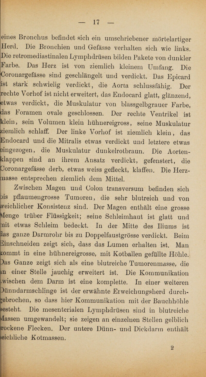 eines Bronchus befindet sich ein umschriebener mörtelartiger Herd. Die Bronchien und Gefässe verhalten sich wie links. Die retromediastinalen Lymphdrüsen bilden Pakete von dunkler Darbe. Das Herz ist von ziemlich kleinem Umfang. Die Coronargefässe sind geschlängelt und verdickt. Das Epicard ist stark schwielig verdickt, die Aorta schlussfähig. Der rechte Vorhof ist nicht erweitert, das Endocard glatt, glänzend, etwas verdickt, die Muskulatur von blassgelbgrauer Farbe, das Foramen ovale geschlossen. Der rechte Ventrikel ist klein, sein Volumen klein hühnereigross, seine Muskulatur Ziemlich schlaff. Der linke Vorhof ist ziemlich klein, das Endocard und die Mitralis etwas verdickt und letztere etwas eingezogen, die Muskulatur dunkelrotbraun. Die Aorten¬ klappen sind an ihrem Ansatz verdickt, gefenstert, die Coronargefässe derb, etwas weiss gefleckt, klaffen. Die Herz¬ masse entsprechen ziemlich dem Mittel. Zwischen Magen und Colon transversum befinden sich ois pflaumengrosse Tumoren, die sehr blutreich und von weichlicher Konsistenz sind. Der Magen enthält eine grosse Menge trüber Flüssigkeit; seine Schleimhaut ist glatt und mit etwas Schleim bedeckt. In der Mitte des Iliums ist las ganze Darmrohr bis zu Doppelfaustgrösse verdickt. Beim Einschneiden zeigt sich, dass das Lumen erhalten ist. Man Kommt in eine hühnereigrosse, mit Kotballen gefüllte Höhle. 3as Ganze zeigt sich als eine blutreiche Tumorenmasse, die In einer Stelle jauchig erweitert ist. Die Kommunikation wischen dem Darm ist eine komplette. In einer weiteren )ünndarmschlinge ist der erwähnte Erweichungsherd durch- ebrochen, so dass hier Kommunikation mit der Bauchhöhle esteht. Die mesenterialen Lymphdrüsen sind in blutreiche lassen umgewandelt; sie zeigen an einzelnen Stellen gelblich trockene Flecken. Der untere Dünn- und Dickdarm enthält eichliche Kotmassen. 2