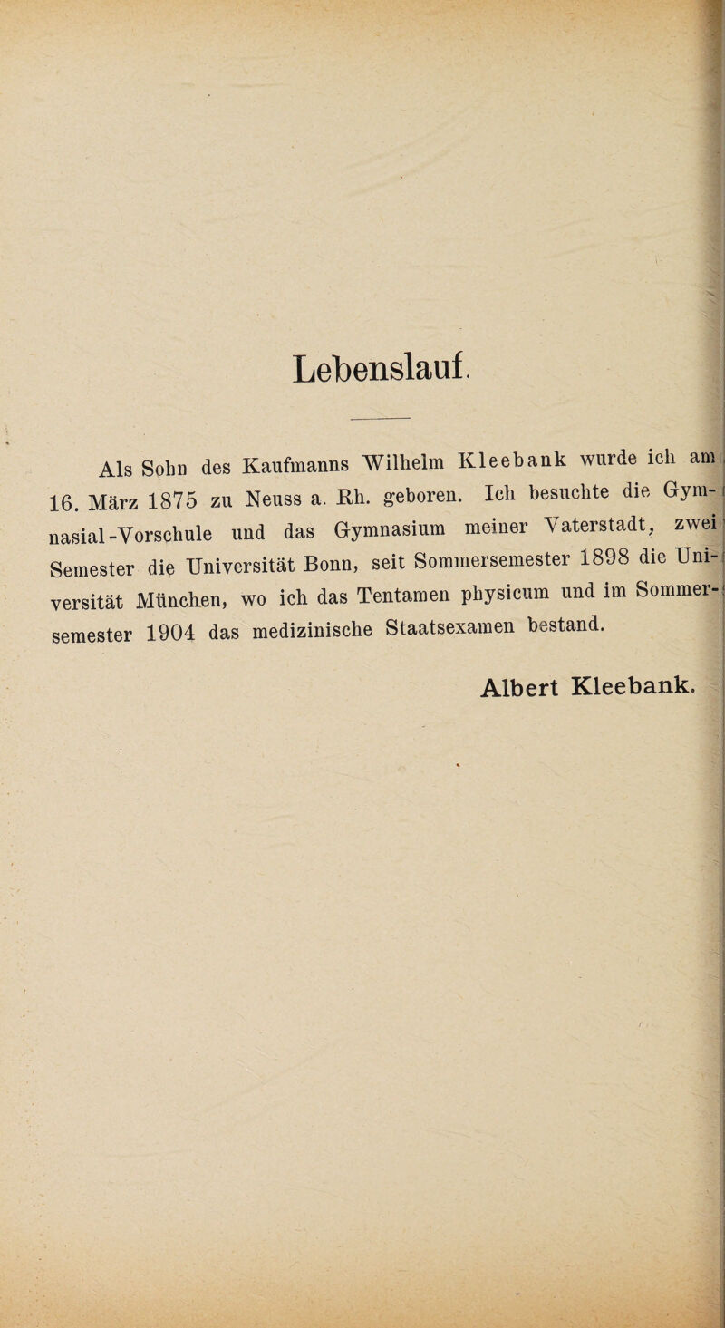 Lebenslauf. Als Sohn des Kaufmanns Wilhelm Kleehank wurde ich am, 16. März 1875 zu Neuss a. Rh. geboren. Ich besuchte die Gym-1 nasial-Vorschule und das Gymnasium meiner Vaterstadt, zwei Semester die Universität Bonn, seit Sommersemester 1898 die Uni¬ versität München, wo ich das Tentamen physicum und im Sommer-: semester 1904 das medizinische Staatsexamen bestand. Albert Kleebank.