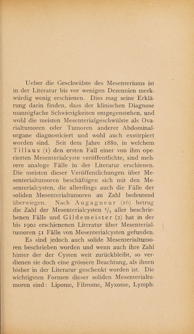 Ueber die Geschwülste des Mesenteriums ist in der Literatur bis vor wenigen Dezennien merk¬ würdig wenig erschienen. Dies mag seine Erklä¬ rung darin finden, dass der klinischen Diagnose mannigfache Schwierigkeiten entgegenstehen, und wohl die meisten Mesenterialgeschwülste als Ova¬ rialtumoren oder Tumoren anderer Abdominal¬ organe diagnosticiert und wohl auch exstirpiert worden sind. Seit dem Jahre 1880, in welchem T i 11 a u x (1) den ersten Fall einer von ihm ope¬ rierten Mesenterialcyste veröffentlichte, sind meh¬ rere analoge Fälle in der Literatur erschienen. Die meisten dieser Veröffentlichungen über Me¬ senterialtumoren beschäftigen sich mit den Me¬ senterialcysten, die allerdings auch die Fälle der soliden Mesenterialtumoren an Zahl bedeutend überwiegen. Nach Augagneur (16) betrug die Zahl der Mesenterialcysten 1/3 aller beschrie¬ benen Fälle und Gildemeister (2) hat in der bis 1902 erschienenen Literatur über Mesenterial¬ tumoren 51 Fälle von Mesenterialcysten gefunden. Es sind jedoch auch solide Mesenterialtumo¬ ren beschrieben worden und wenn auch ihre Zahl hinter der der Cysten weit zurückbleibt, so ver¬ dienen sie doch eine grössere Beachtung, als ihnen bisher in der Literatur geschenkt worden ist. Die wichtigsten Formen dieser soliden Mesenterialtu¬ moren sind: Lipome, Fibrome, Myxome, Lymph-