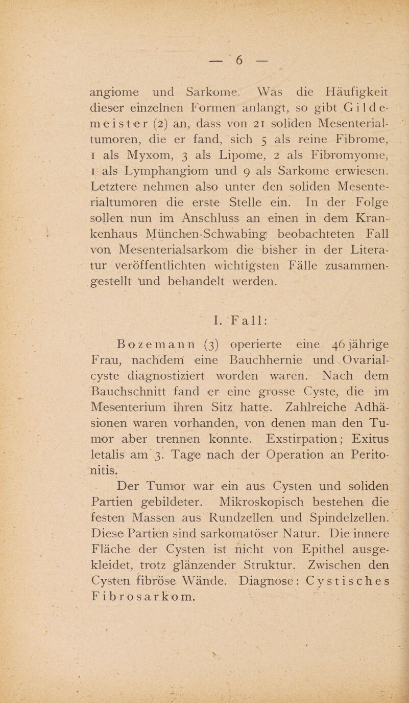 angiome und Sarkome Was die Häufigkeit dieser einzelnen Formen anlangt, so gibt Gilde¬ meister (2) an, dass von 21 soliden Mesenterial¬ tumoren, die er fand, sich 5 als reine Fibrome, 1 als Myxom, 3 als Lipome, 2 als Fibromyome, 1 als Lymphangiom und 9 als Sarkome erwiesen. Letztere nehmen also unter den soliden Mesente¬ rialtumoren die erste Stelle ein. In der Folge sollen nun im Anschluss an einen in dem Kran¬ kenhaus München-Schwabing beobachteten Fall von Mesenterialsarkom die bisher in der Litera¬ tur veröffentlichten wichtigsten Fälle zusammen¬ gestellt ünd behandelt werden. I. Fall: B oze m a n n (3) operierte eine 46 jährige Frau, nachdem eine Bauchhernie und.Ovarial- cyste diagnostiziert worden waren. Nach dem Bauchschnitt fand er eine grosse Cyste, die im Mesenterium ihren Sitz hatte. Zahlreiche Adhä¬ sionen waren vorhanden, von denen man den Tu¬ mor aber trennen konnte. Exstirpation; Exitus • - / _ letalis am 3. Tage nach der Operation an Perito¬ nitis. Der Tumor war ein aus Cysten und soliden Partien gebildeter. Mikroskopisch bestehen die festen Massen aus Rundzellen und Spindelzellen. Diese Partien sind sarkomatöser Natur. Die innere Fläche der Cysten ist nicht von Epithel ausge¬ kleidet, trotz glänzender Struktur. Zwischen den Cysten fibröse Wände. Diagnose: Cystisches Fibrosarkom. V