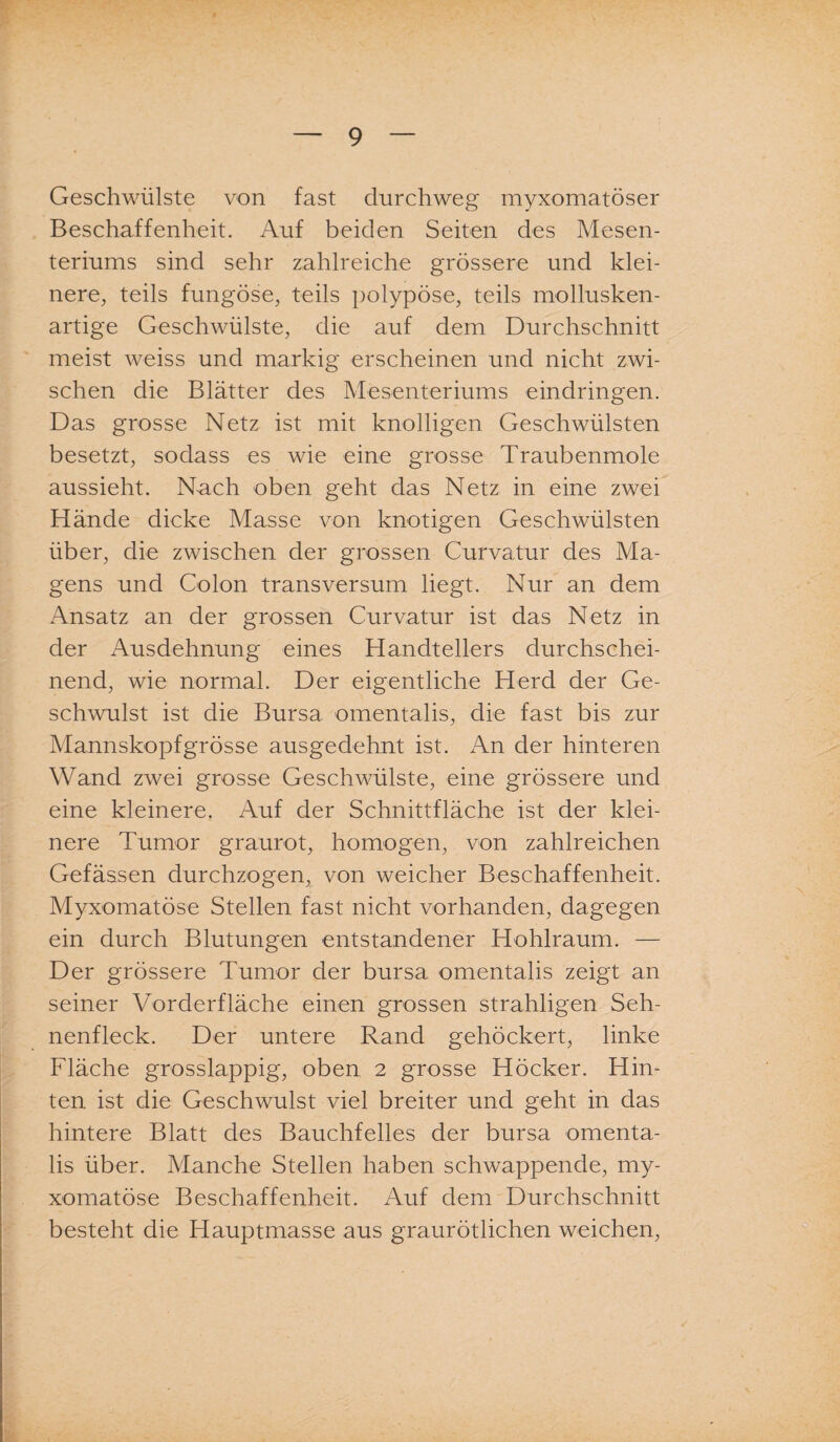 Geschwülste von fast durchweg myxomatöser Beschaffenheit. Auf beiden Seiten des Mesen¬ teriums sind sehr zahlreiche grössere und klei¬ nere, teils fungöse, teils polypöse, teils mollusken¬ artige Geschwülste, die auf dem Durchschnitt meist weiss und markig erscheinen und nicht zwi¬ schen die Blätter des Mesenteriums eindringen. Das grosse Netz ist mit knolligen Geschwülsten besetzt, sodass es wie eine grosse Traubenmole aussieht. Nach oben geht das Netz in eine zwei Hände dicke Masse von knotigen Geschwülsten über, die zwischen der grossen Curvatur des Ma¬ gens und Colon transversum liegt. Nur an dem Ansatz an der grossen Curvatur ist das Netz in der Ausdehnung eines Handtellers durchschei¬ nend, wie normal. Der eigentliche Herd der Ge¬ schwulst ist die Bursa omentalis, die fast bis zur Mannskopfgrösse ausgedehnt ist. An der hinteren Wand zwei grosse Geschwülste, eine grössere und eine kleinere. Auf der Schnittfläche ist der klei¬ nere Tumor graurot, homogen, von zahlreichen Gefässen durchzogen, von weicher Beschaffenheit. Myxomatöse Stellen fast nicht vorhanden, dagegen ein durch Blutungen entstandener Hohlraum. — Der grössere Tumor der bursa omentalis zeigt an seiner Vorderfläche einen grossen strahligen Seh¬ nenfleck. Der untere Rand gehöckert, linke Fläche grosslappig, oben 2 grosse Höcker. Hin¬ ten ist die Geschwulst viel breiter und geht in das hintere Blatt des Bauchfelles der bursa omenta¬ lis über. Manche Stellen haben schwappende, my¬ xomatöse Beschaffenheit. Auf dem Durchschnitt besteht die Hauptmasse aus graurötlichen weichen,