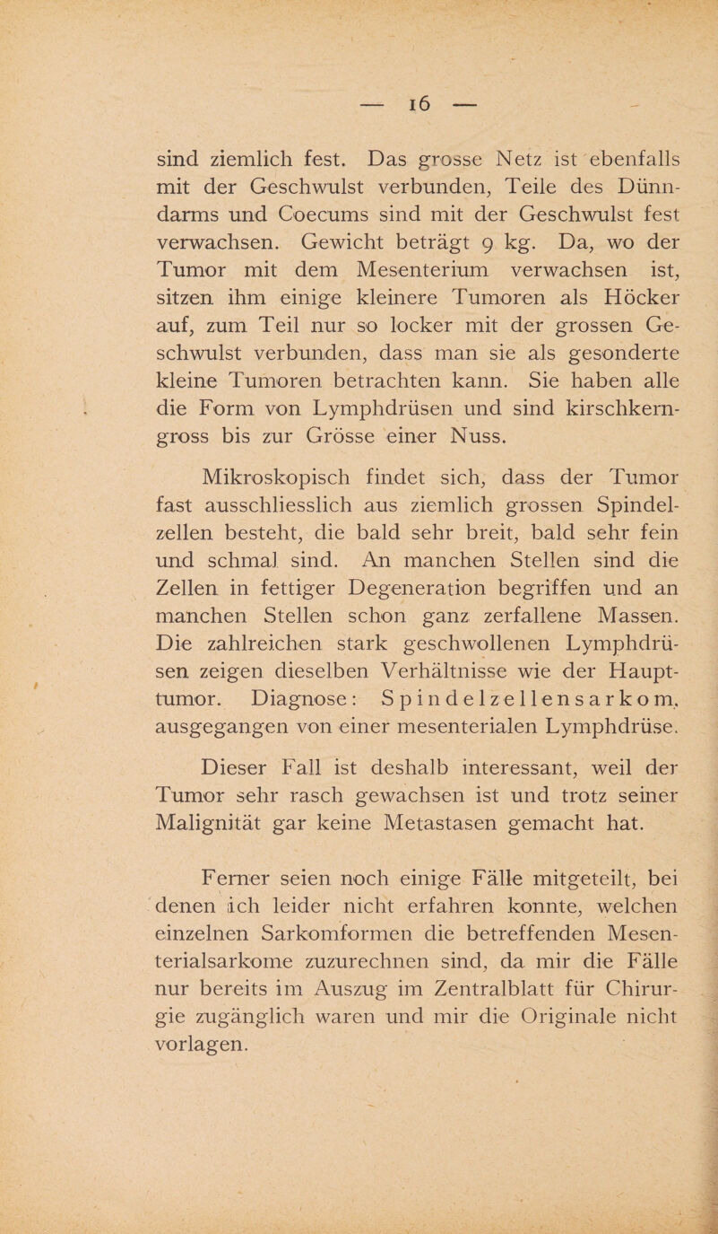 sind ziemlich fest. Das grosse Netz ist ebenfalls mit der Geschwulst verbunden, Teile des Dünn¬ darms und Coecums sind mit der Geschwulst fest verwachsen. Gewicht beträgt 9 kg. Da, wo der Tumor mit dem Mesenterium verwachsen ist, sitzen ihm einige kleinere Tumoren als Höcker auf, zum Teil nur so locker mit der grossen Ge¬ schwulst verbunden, dass man sie als gesonderte kleine Tumoren betrachten kann. Sie haben alle die Form von Lymphdrüsen und sind kirschkern¬ gross bis zur Grösse einer Nuss. Mikroskopisch findet sich, dass der Tumor fast ausschliesslich aus ziemlich grossen Spindel¬ zellen besteht, die bald sehr breit, bald sehr fein und schmal sind. An manchen Stellen sind die Zellen in fettiger Degeneration begriffen und an manchen Stellen schon ganz zerfallene Massen. Die zahlreichen stark geschwollenen Lymphdrü¬ sen zeigen dieselben Verhältnisse wie der Haupt¬ tumor. Diagnose: Spindelzellensarkom. ausgegangen von einer mesenterialen Lymphdrüse. Dieser Fall ist deshalb interessant, weil der Tumor sehr rasch gewachsen ist und trotz seiner Malignität gar keine Metastasen gemacht hat. Ferner seien noch einige Fälle mitgeteilt, bei denen ich leider nicht erfahren konnte, welchen einzelnen Sarkomformen die betreffenden Mesen¬ terialsarkome zuzurechnen sind, da mir die Fälle nur bereits im Auszug im Zentralblatt für Chirur¬ gie zugänglich waren und mir die Originale nicht Vorlagen.