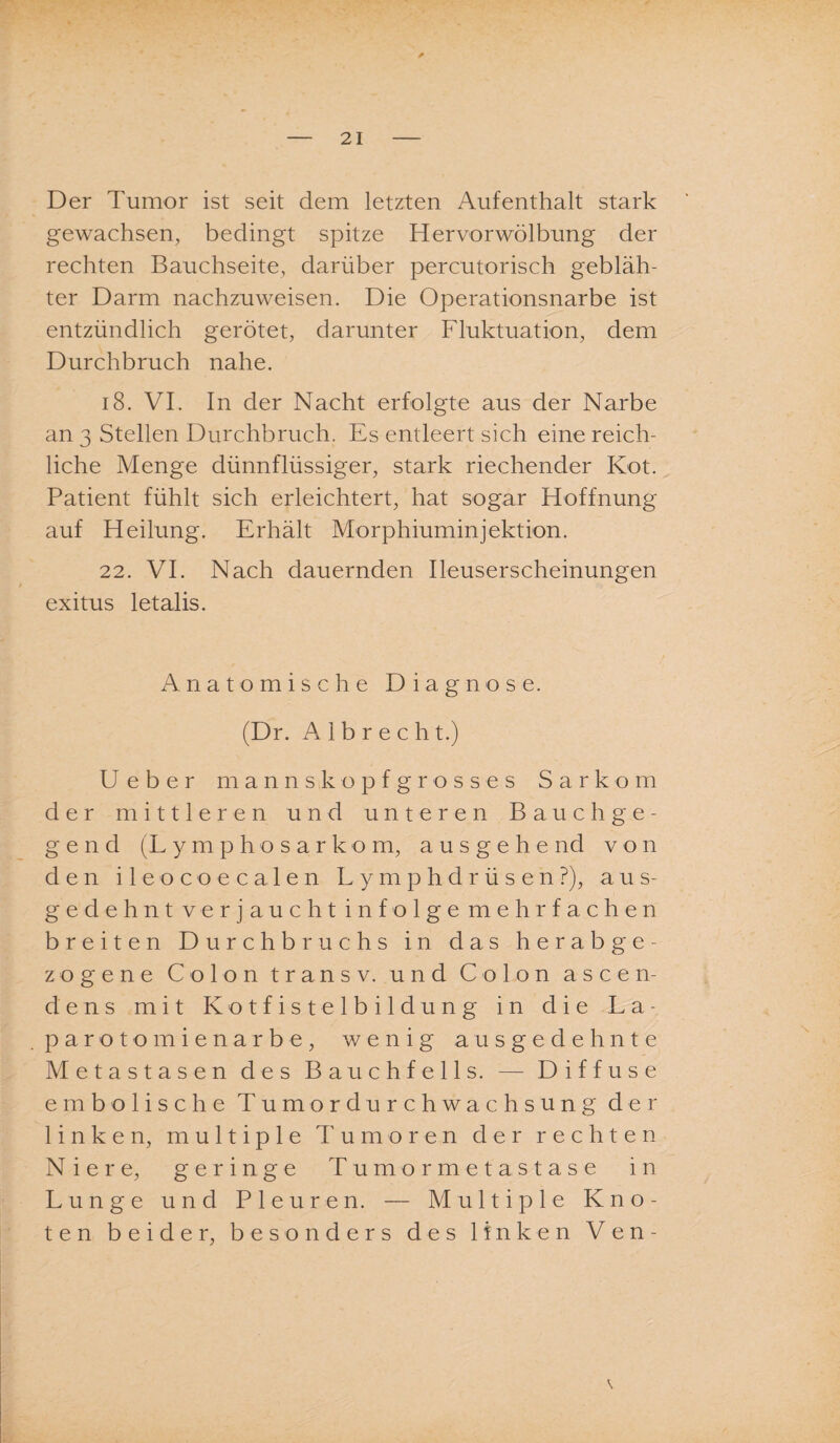 * Der Tumor ist seit dem letzten Aufenthalt stark gewachsen, bedingt spitze Hervor Wölbung der rechten Bauchseite, darüber percutorisch gebläh¬ ter Darm nachzuweisen. Die Operationsnarbe ist entzündlich gerötet, darunter Fluktuation, dem Durchbruch nahe. 18. VI. In der Nacht erfolgte aus der Narbe an 3 Stellen Durchbruch, Es entleert sich eine reich¬ liche Menge dünnflüssiger, stark riechender Kot. Patient fühlt sich erleichtert, hat sogar Hoffnung auf Heilung. Erhält Morphiuminjektion. 22. VI. Nach dauernden Ileuserscheinungen exitus letalis. Anatomische Diagnose. (Dr. A 1 b r e c h t.) Ueber manns köpf gross es Sarkom der mittleren und unteren Bauchge¬ gend (Lymphosarkom, ausgehend von den ileocoecalen LymphdrüsenP), aus¬ gedehnt verjaucht infolge mehrfachen breiten Durchbruchs in das herabge¬ zogene Colon transv. und Colon ascen- dens mit Kotfistelbildung in die La¬ parotomienarbe, wenig ausgedehnte Metastasen des Bauchfells. — Diffuse embolische Tumordurchwachsung der linken, multiple Tumoren der rechten Niere, geringe Tumormetastase in Lunge und Pleuren. — Multiple Kno¬ ten beider, besonders des linken Ven-