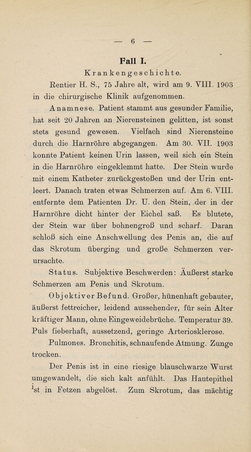 Fall I. Krankengeschichte. Rentier H. S., 75 Jahre alt, wird am 9. YIII. 1903 in die chirurgische Klinik aufgenommen. Anamnese. Patient stammt aus gesunder Familie, hat seit 20 Jahren an Nierensteinen gelitten, ist sonst stets gesund gewesen. Vielfach sind Nierensteine durch die Harnröhre abgegangen. Am 30. YII. 1903 konnte Patient keinen Urin lassen, weil sich ein Stein in die Harnröhre eingeklemmt hatte. Der Stein wurde mit einem Katheter zurückgestoßen und der Urin ent¬ leert. Danach traten etwas Schmerzen auf. Am 6. YIII. entfernte dem Patienten Dr. U. den Stein, der in der Harnröhre dicht hinter der Eichel saß. Es blutete, der Stein war über bohnengroß und scharf. Daran schloß sich eine Anschwellung des Penis, an, die auf das Skrotum überging und große Schmerzen ver¬ ursachte. Status. Subjektive Beschwerden: Äußerst starke ♦ Schmerzen am Penis und Skrotum. Obj ektiver Befund. Großer, hünenhaft gebauter, äußerst fettreicher, leidend aussehender, für sein Alter kräftiger Mann, ohne Eingeweidebrüche. Temperatur 39. Puls fieberhaft, aussetzend, geringe Arteriosklerose. Pulmones. Bronchitis, schnaufende Atmung. Zunge trocken. Der Penis ist in eine riesige blauschwarze Wurst umgewandelt, die sich kalt anfühlt. Das Hautepithel ^st in Fetzen abgelöst, Zum Skrotum, das mächtig