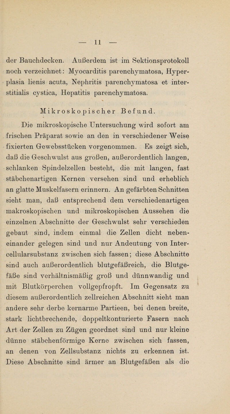 der Bauchdecken. Außerdem ist im Sektionsprotokoll noch verzeichnet: Myocarditis parenchymatosa, Hyper- plasia lienis acuta, Nephritis parenchymatosa et inter- stitialis cystica, Hepatitis parenchymatosa. Mikroskopischer Befund. Die mikroskopische Untersuchung wird sofort am frischen Präparat sowie an den in verschiedener Weise fixierten Qewebsstücken vorgenommen. Es zeigt sich, daß die Geschwulst aus großen, außerordentlich langen, schlanken Spindelzellen besteht, die mit langen, fast stäbchenartigen Kernen versehen sind und erheblich an glatte Muskelfasern erinnern. An gefärbten Schnitten sieht man, daß entsprechend dem verschiedenartigen makroskopischen und mikroskopischen Aussehen die einzelnen Abschnitte der Geschwulst sehr verschieden gebaut sind, indem einmal die Zellen dicht neben¬ einander gelegen sind und nur Andeutung von Inter¬ cellularsubstanz zwischen sich fassen; diese Abschnitte sind auch außerordentlich blutgefäßreich, die Blutge¬ fäße sind verhältnismäßig groß und dünnwandig und mit Blutkörperchen vollgepfropft. Im Gegensatz zu diesem außerordentlich zellreichen Abschnitt sieht man andere sehr derbe kernarme Partieen, bei denen breite, stark lichtbrechende, doppeltkonturierte Fasern naoh Art der Zellen zu Zügen geordnet sind und nur kleine dünne stäbchenförmige Kerne zwischen sich fassen, an denen von Zellsubstanz nichts zu erkennen ist. Diese Abschnitte sind ärmer an Blutgefäßen als die