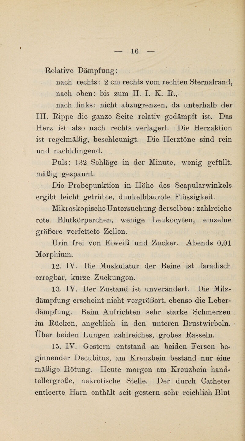 Relative Dämpfung: nach rechts: 2 cm rechts vom rechten Sternairand, nach oben: bis zum II. I. K. R., nach links: nicht abzugrenzen, da unterhalb der III. Rippe die ganze, Seite relativ gedämpft ist. Das Herz ist also nach rechts verlagert. Die Herzaktion ist regelmäßig, beschleunigt. Die Herztöne sind rein und nachklingend. Puls: 132 Schläge in der Minute, wenig gefüllt, mäßig gespannt. Die Probepunktion in Höhe des Scapularwinkels ergibt leicht getrübte, dunkelblaurote Flüssigkeit. Mikroskopische Untersuchung derselben: zahlreiche rote Blutkörperchen, wenige Leukocyten, einzelne größere verfettete Zellen. Urin frei von Eiweiß und Zucker. Abends 0,01 Morphium. 12. lY. Die Muskulatur der Beine ist faradisch erregbar, kurze Zuckungen. 13. lY. Der Zustand ist unverändert. Die Milz¬ dämpfung erscheint nicht vergrößert, ebenso die Leber¬ dämpfung. Beim Auf richten sehr starke Schmerzen im Rücken, angeblich in den unteren Brustwirbeln. Über beiden Lungen zahlreiches, grobes Rasseln. 15. lY. Gestern entstand an beiden Fersen be¬ ginnender Decubitus, am Kreuzbein bestand nur eine mäßige Rötung. Heute morgen am Kreuzbein hand¬ tellergroße, nekrotische Stelle. Der durch Catheter entleerte Harn enthält seit gestern sehr reichlich Blut