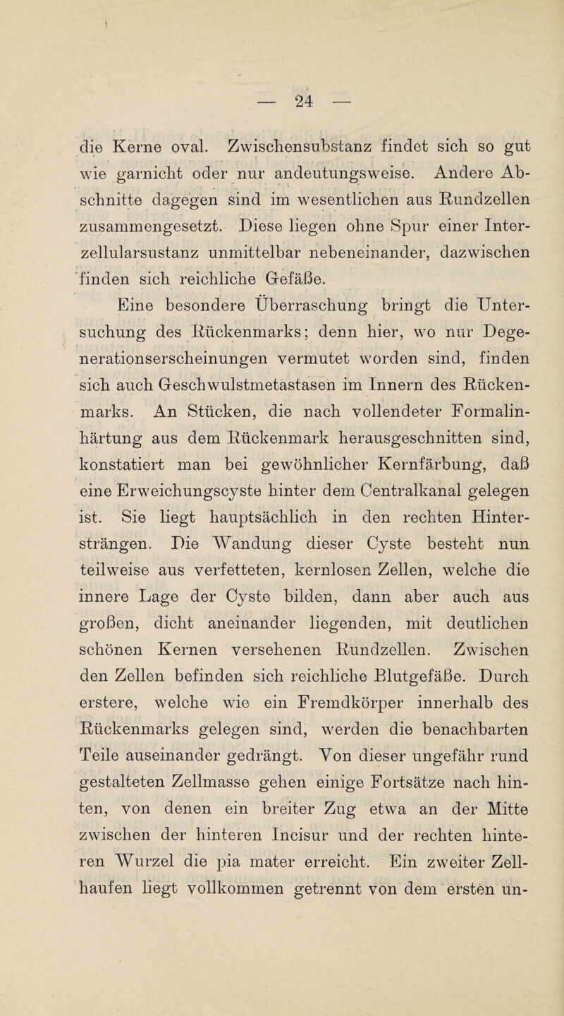 t — 24: — die Kerne oval. Zwischensubstanz findet sich so gut wie garnicht oder nur andeutungsweise. Andere Ab¬ schnitte dagegen sind im wesentlichen aus Rundzellen zusammengesetzt. Diese liegen ohne Spur einer Inter- zellularsustanz unmittelbar nebeneinander, dazwischen t finden sich reichliche Grefäße. Eine besondere Überraschung bringt die Unter¬ suchung des Rückenmarks; denn hier, wo nur Dege¬ nerationserscheinungen vermutet worden sind, finden sich auch Geschwulstmetastasen im Innern des Rücken¬ marks. An Stücken, die nach vollendeter Formalin¬ härtung aus dem Rückenmark herausgeschnitten sind, konstatiert man bei gewöhnlicher Kernfärbung, daß eine Erweichungscyste hinter dem Centralkanal gelegen ist. Sie liegt hauptsächlich in den rechten Hinter¬ strängen. Die Wandung dieser Cyste besteht nun teilweise aus verfetteten, kernlosen Zellen, welche die innere Lage der Cyste bilden, dann aber auch aus großen, dicht aneinander liegenden, mit deutlichen schönen Kernen versehenen Rundzellen. Zwischen den Zellen befinden sich reichliche Blutgefäße. Durch erstere, welche wie ein Fremdkörper innerhalb des Rückenmarks gelegen sind, werden die benachbarten Teile auseinander gedrängt. Von dieser ungefähr rund gestalteten Zellmasse gehen einige Fortsätze nach hin¬ ten, von denen ein breiter Zug etwa an der Mitte zwischen der hinteren Incisur und der rechten hinte¬ ren Wurzel die pia mater erreicht. Ein zweiter Zell¬ haufen liegt vollkommen getrennt von dem ersten un-