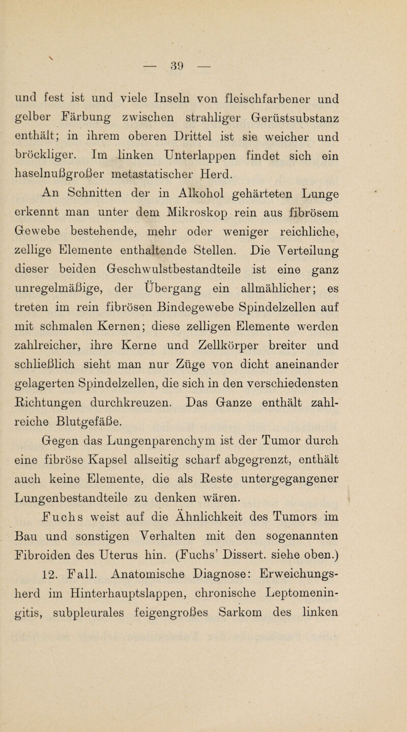 und fest ist und viele Inseln von fleischfarbener und gelber Färbung zwischen strahliger Gerüstsubstanz enthält; in ihrem oberen Drittel ist sie weicher und bröckliger. Im linken Unterlappen findet sich ein haselnußgroßer metastatischer Herd. An Schnitten der in Alkohol gehärteten Lunge erkennt man unter dem Mikroskop rein aus fibrösem Gewebe bestehende, mehr oder weniger reichliche, zellige Elemente enthaltende Stellen. Die Verteilung dieser beiden Geschwulstbestandteile ist eine ganz unregelmäßige, der Übergang ein allmählicher; es treten im rein fibrösen Bindegewebe Spindelzellen auf mit schmalen Kernen; diese zelligen Elemente werden zahlreicher, ihre Kerne und Zellkörper breiter und schließlich sieht man nur Züge von dicht aneinander gelagerten Spindelzellen, die sich in den verschiedensten Dichtungen durchkreuzen. Das Ganze enthält zahl¬ reiche Blutgefäße. Gegen das Lungenparenchym ist der Tumor durch eine fibröse Kapsel allseitig scharf abgegrenzt, enthält auch keine Elemente, die als Beste untergegangener Lungenbestandteile zu denken wären. Fuchs weist auf die Ähnlichkeit des Tumors im Bau und sonstigen Verhalten mit den sogenannten Fibroiden des Uterus hin. (Fuchs’ Dissert. siehe oben.) 12. Fall. Anatomische Diagnose: Erweichungs¬ herd im Hinterhauptslappen, chronische Leptomenin- gitis, subpleurales feigengroßes Sarkom des linken