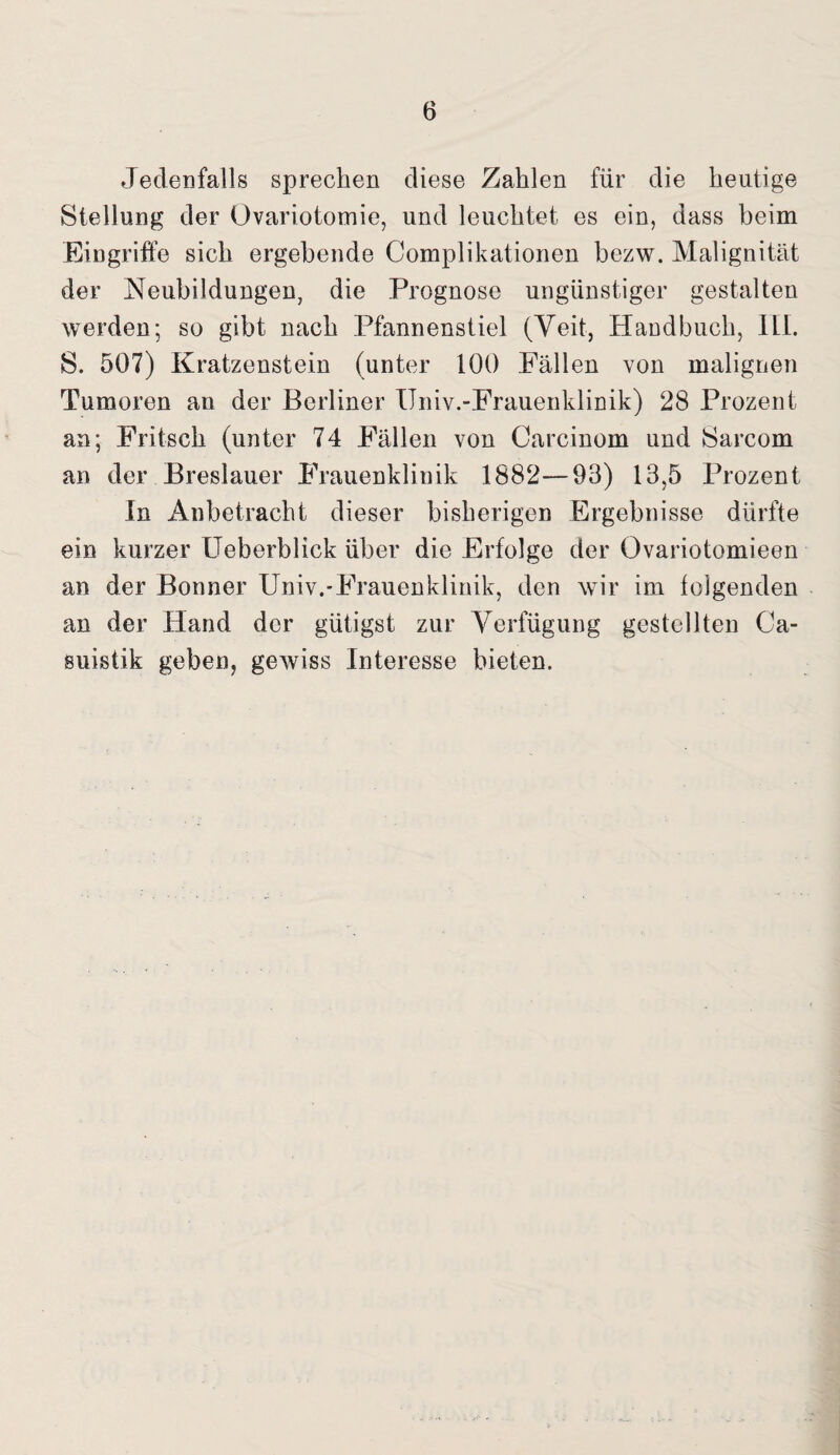 Jedenfalls sprechen diese Zahlen für die heutige Stellung der Ovariotomie, und leuchtet es ein, dass beim Eingriffe sich ergebende Complikationen bezw. Malignität der Neubildungen, die Prognose ungünstiger gestalten werden; so gibt nach Pfannenstiel (Veit, Handbuch, ILI. S. 507) Kratzenstein (unter 100 Fällen von malignen Tumoren an der Berliner ITniv.-Frauenklinik) 28 Prozent an; Fritsch (unter 74 Fällen von Carcinom und Sarcom an der Breslauer Frauenklinik 1882—93) 13,5 Prozent In Anbetracht dieser bisherigen Ergebnisse dürfte ein kurzer Ueberblick über die Erfolge der Ovariotomieen an der Bonner Univ.-Frauenklinik, den wir im folgenden an der Hand der gütigst zur Verfügung gestellten Ca- suistik geben, gewiss Interesse bieten.