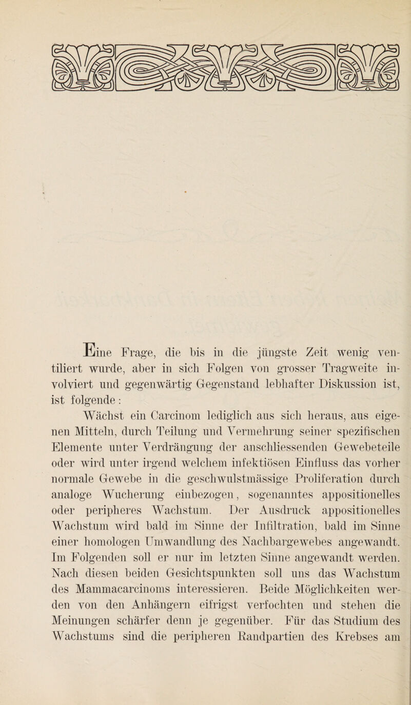 Eine Frage, die bis in die jüngste Zeit wenig ven¬ tiliert wurde, aber in sich Folgen von grosser Tragweite in¬ volviert und gegenwärtig Gegenstand lebhafter Diskussion ist, ist folgende: Wächst ein Carcinom lediglich aus sich heraus, aus eige¬ nen Mitteln, durch Teilung und Vermehrung seiner spezifischen Elemente unter Verdrängung der anschliessenden Gewebeteile oder wird unter irgend welchem infektiösen Einfluss das vorher normale Gewebe in die geschwulstmässige Proliferation durch analoge Wucherung einbezogen, sogenanntes appositioneiles oder peripheres Wachstum. Der Ausdruck appositioneiles Wachstum wird bald im Sinne der Infiltration, bald im Sinne einer homologen Umwandlung des Nachbargewebes angewandt. Im Folgenden soll er nur im letzten Sinne angewandt werden. Nach diesen beiden Gesichtspunkten soll uns das Wachstum des Mammacarcinoms interessieren. Beide Möglichkeiten wer¬ den von den Anhängern eitrigst verfochten und stehen die Meinungen schärfer denn je gegenüber. Für das Studium des Wachstums sind die peripheren Randpartien des Krebses am