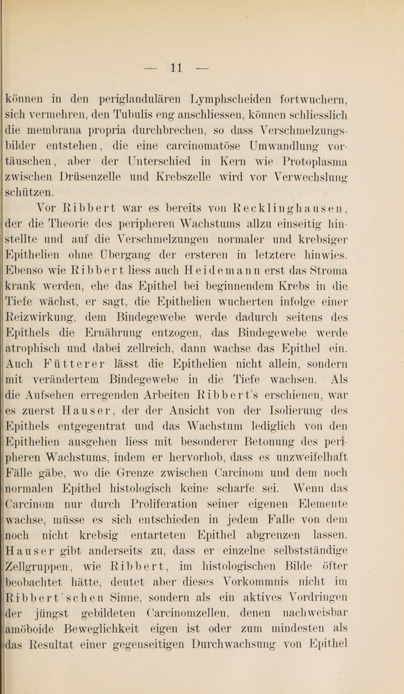 können in den periglandulären Lymphscheiden fortwuchern, sich vermehren, den Tubulis eng anschliessen, können schliesslich die membrana propria durchbrechen, so dass Verschmelzungs¬ bilder entstehen, die eine carcinomatöse Umwandlung Vor¬ täuschen , aber der Unterschied in Kern wie Protoplasma zwischen Drüsenzelle und Krebszelle wird vor Verwechslung schützen. Vor Ribbert war es bereits von Recklinghausen, der die Theorie des peripheren Wachstums allzu einseitig hin¬ stellte und auf die Verschmelzungen normaler und krebsiger Epithelien ohne Übergang der ersteren in letztere hinwies. Ebenso wie R i b b e r t liess auch H e i d e m a n n erst das Stroma krank werden, ehe das Epithel bei beginnendem Krebs in die Tiefe wächst, er sagt, die Epithelien wucherten infolge einer Reizwirkung, dem Bindegewebe werde dadurch seitens des Epithels die Ernährung entzogen, das Bindegewebe werde atrophisch und dabei zellreich, dann wachse das Epithel ein. Auch Flitter er lässt die Epithelien nicht allein, sondern mit verändertem Bindegewebe in die Tiefe wachsen. Als die Aufsehen erregenden Arbeiten Ribbert’s erschienen, war es zuerst Hauser, der der Ansicht von der Isolierung des Epithels entgegentrat und das Wachstum lediglich von den Epithelien ausgehen liess mit besonderer Betonung des peri¬ pheren Wachstums, indem er hervorhob, dass es unzweifelhaft Fälle gäbe, wo die Grenze zwischen Carcinom und dem noch normalen Epithel histologisch keine scharfe sei. Wenn das Carcinom nur durch Proliferation seiner eigenen Elemente wachse, müsse es sich entschieden in jedem Falle von dem noch nicht krebsig entarteten Epithel abgrenzen lassen. Hauser gibt anderseits zu, dass er einzelne selbstständige Zellgruppen, wie Ribbert, im histologischen Bilde öfter beobachtet hätte, deutet aber dieses Vorkommnis nicht im Ribbert’sehen Sinne, sondern als ein aktives Vordringen der jüngst gebildeten Carcinomzellen, denen nachweisbar amöboide Beweglichkeit eigen ist oder zum mindesten als das Resultat einer gegenseitigen Durchwachsung von Epithel