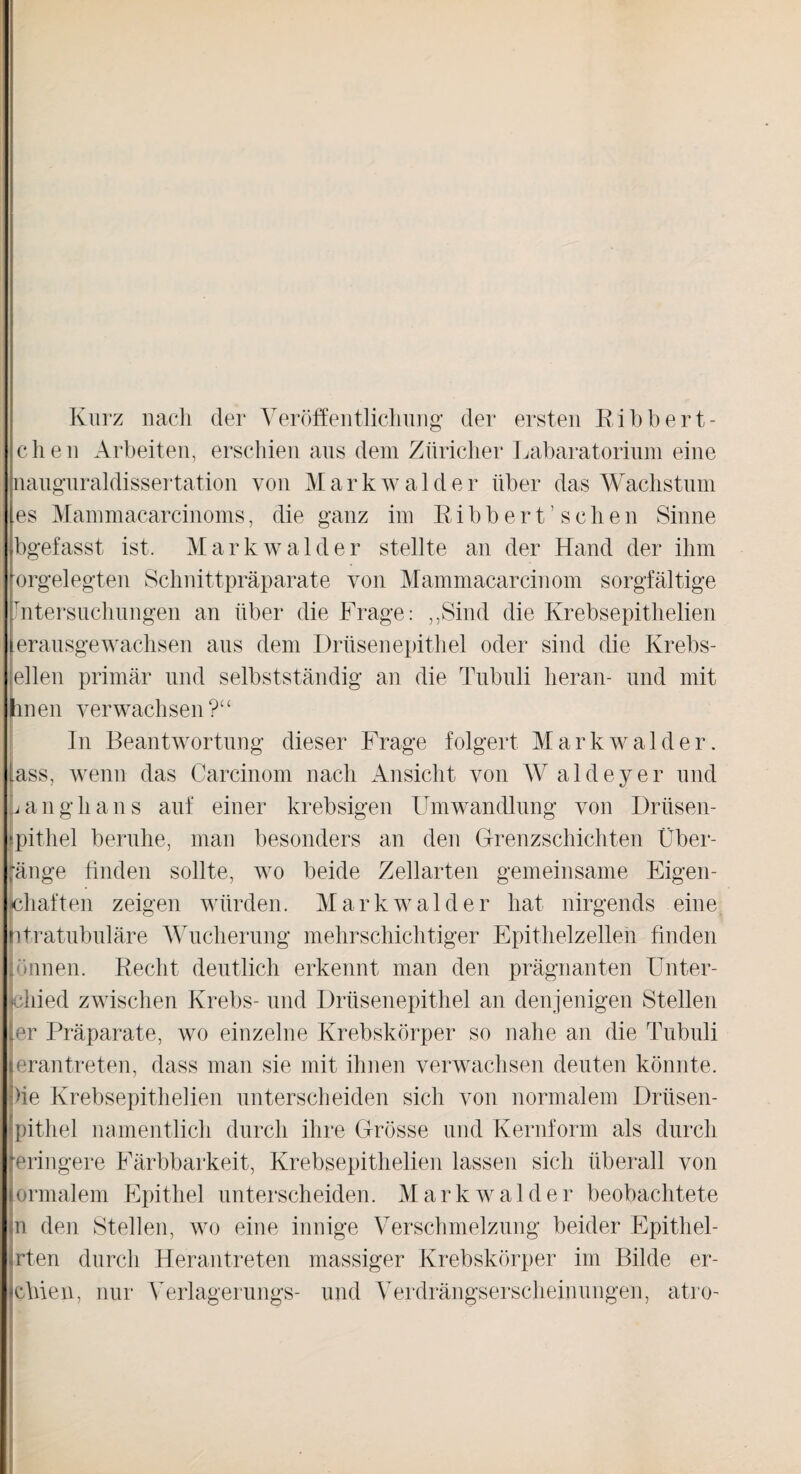 Kurz nach der Veröffentlichung der ersten Ribbert¬ eilen Arbeiten, erschien aus dem Züricher Labaratorium eine nauguraldissertation von Mark w aide r über das Wachstum es Mammacarcinoms, die ganz im Bibbert’sehen Sinne bgefasst ist. Markwalder stellte an der Hand der ihm orgelegten Schnittpräparate von Mammacarcinom sorgfältige Intersuchungen an über die Frage: „Sind die Krebsepithelien erausge wachsen aus dem Drüsenepithel oder sind die Krebs¬ ellen primär und selbstständig an die Tubuli heran- und mit hnen verwachsen?“ In Beantwortung dieser Frage folgert Markwalder. Lass, wenn das Carcinom nach Ansicht von W aldeyer und Langhans auf einer krebsigen Umwandlung von Drüsen- Jpithel beruhe, man besonders an den Grenzschichten Über¬ ränge finden sollte, wo beide Zellarten gemeinsame Eigen- jehaften zeigen würden. Markwalder hat nirgends eine ntratubuläre Wucherung mehrschichtiger Epithelzellen finden lönnen. Recht deutlich erkennt man den prägnanten Unter- cliied zwischen Krebs- und Drüsenepithel an denjenigen Stellen ler Präparate, wo einzelne Krebskörper so nahe an die Tubuli serantreten, dass man sie mit ihnen verwachsen deuten könnte. !>ie Krebsepithelien unterscheiden sich von normalem Driisen- pithel namentlich durch ihre Grösse und Kernform als durch eringere Färbbarkeit, Krebsepithelien lassen sich überall von ormalem Epithel unterscheiden. Markwalder beobachtete n den Stellen, wo eine innige Verschmelzung beider Epithel- rten durch Herantreten massiger Krebskörper im Bilde er- ebien, nur Verlagerungs- und Verdrängserscheinungen, atro-