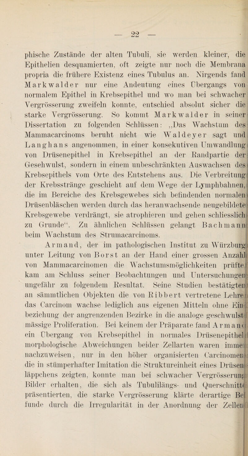 phische Zustände der alten Tubuli, sie werden kleiner, die Epithelien desquamierten, oft zeigte nur noch die Membrana propria die frühere Existenz eines Tubulus an. Nirgends fand Markwalder nur eine Andeutung eines Übergangs von normalem Epithel in Krebsepithel und wo man bei schwacher Vergrösserung zweifeln konnte, entschied absolut sicher die starke Vergrösserung. So kommt Markwalder in seiner Dissertation zu folgenden Schlüssen: „Das Wachstum des Mammacarcinoms beruht nicht wie Waldeyer sagt und Langhans angenommen, in einer konsekutiven Umwandlung von Drüsenepithel in Krebsepithel an der Randpartie der Gesehwulst, sondern in einem unbeschränkten Auswachsen des j Krebsepithels vom Orte des Entstehens aus. Die Verbreitung der Krebsstränge geschieht auf dem Wege der Lymphbahnen, die im Bereiche des Krebsgewebes sich befindenden normalen) Drüsenbläschen werden durch das heranwachsende neugebildete Krebsgewebe verdrängt, sie atrophieren und gehen schliesslich j zu Grunde“. Zu ähnlichen Schlüssen gelangt Bachmann beim Wachstum des Strumacarcinoms. Armand, der im pathologischen Institut zu Wiirzburg unter Leitung von Borst an der Hand einer grossen Anzahlj von Mammacarcinomen die Wachstumsmöglichkeiten prüfte! kam am Schluss seiner Beobachtungen und Untersuchungen ungefähr zu folgendem Resultat. Seine Studien bestätigten! an sämmtlichen Objekten die von Ribbert vertretene LehreI das Carcinom wachse lediglich aus eigenen Mitteln ohne Ein beziehung der angrenzenden Bezirke in die analoge gesehwulst mässige Proliferation. Bei keinem der Präparate fand Armand ein Übergang von Krebsepithel in normales Drüsenepithel morphologische Abweichungen beider Zellarten waren imme i nachzuweisen, nur in den höher organisierten Carcinomen i die in stümperhafter Imitation die Struktureinheit eines Drüsen läppchens zeigten, konnte man bei schwacher Vergrösserung Bilder erhalten, die sich als Tubulilängs- und Querschnitt* präsentierten, die starke Vergrösserung klärte derartige Bel funde durch die Irregularität in der Anordnung der Zeller!