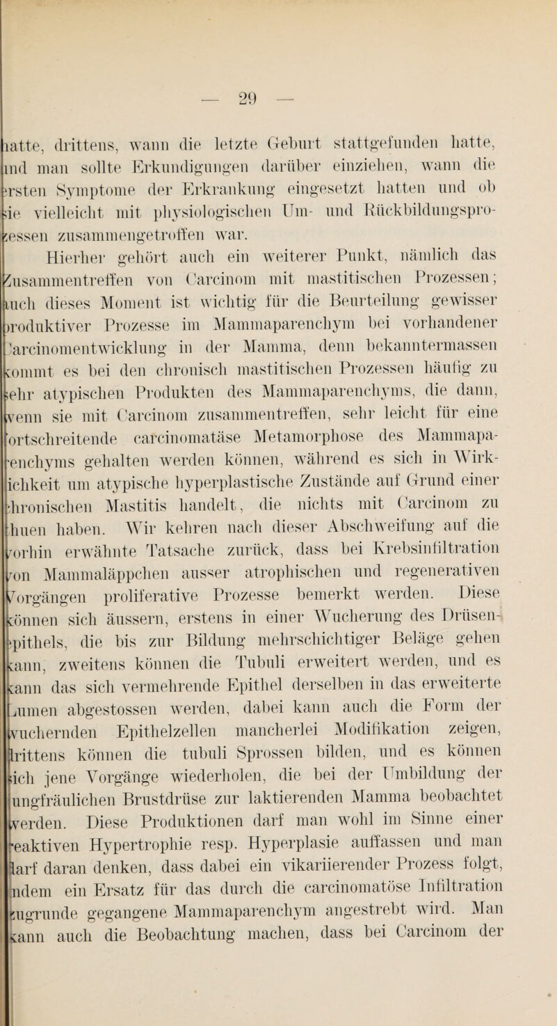 atte, drittens, wann die letzte Geburt stattgefunden hatte, nd man sollte Erkundigungen darüber einziehen, wann die rsten Symptome der Erkrankung eingesetzt hatten und ob ie vielleicht mit physiologischen Um- und Riickbildungspro- essen zusammengetroffen war. Hierher gehört auch ein weiterer Punkt, nämlich das Zusammentreffen von Carcinom mit mastitisclien Prozessen; ,uch dieses Moment ist wichtig für die Beurteilung gewisser iroduktiver Prozesse im Mammaparenchym bei vorhandener Mrcinom ent Wicklung in der Mamma, denn bekanntermassen commt es bei den chronisch mastitisclien Prozessen häufig zu ehr atypischen Produkten des Mammaparenchyms, die dann, venn sie mit Carcinom Zusammentreffen, sehr leicht für eine ortschreitende carcinomatäse Metamorphose des Mammapa- encliyms gehalten werden können, während es sich in Wirk- ichkeit um atypische hyperplastische Zustände auf Grund einer hronischen Mastitis handelt, die nichts mit Carcinom zu huen haben. Wir kehren nach dieser Abschweifung auf die vorhin erwähnte Tatsache zurück, dass bei Krebsinfiltration ron Mammaläppchen ausser atrophischen und regenerativen Vorgängen proliferative Prozesse bemerkt werden. Diese cönnen sich äussern, erstens in einer Wucherung des Drüsen- pithels, die bis zur Bildung mehrschichtiger Beläge gehen Gann, zweitens können die Tubuli erweitert werden, und es Gann das sich vermehrende Epithel derselben in das erweiterte mimen abgestossen werden, dabei kann auch die Form der vuehernden Epithelzellen mancherlei Modifikation zeigen, Irittens können die tubuli Sprossen bilden, und es können sich jene Vorgänge wiederholen, die bei der Umbildung der ungfräulichen Brustdrüse zur laktierenden Mamma beobachtet verden. Diese Produktionen darf man wohl im Sinne einer •eaktiven Hypertrophie resp. Hyperplasie auffassen und man larf daran denken, dass dabei ein vikariierender Prozess folgt, ndem ein Ersatz für das durch die carcinomatöse Infiltration zugrunde gegangene Mammaparenchym angestrebt wird. Man jiGann auch die Beobachtung machen, dass bei Carcinom dei