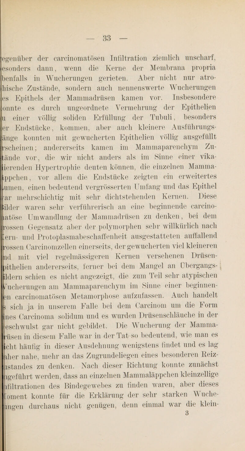 egenüber der carcinomatösen Infiltration ziemlich, unscharf, esonders dann, wenn die Kerne der Membrana propria benfalls in Wucherungen gerieten. Aber nicht nur atro- hische Zustände, sondern auch nennenswerte Wucherungen es Epithels der Mammadrüsen kamen vor. Insbesondere onnte es durch ungeordnete Vermehrung der Epithelien u einer völlig soliden Erfüllung der Tubuli, besonders er Endstücke, kommen, aber auch kleinere Ausführungs¬ änge konnten mit gewucherten Epithelien völlig ausgefüllt ^scheinen; andererseits kamen im Mammaparenchym Zu- tände vor, die wir nicht anders als im Sinne einer vika- ierenden Hypertrophie deuten können, die einzelnen Manima- ,ppchen, vor allem die Endstücke zeigten ein erweitertes lUiuen, einen bedeutend vergrösserten Umfang und das Epithel rar mehrschichtig mit sehr dichtstehenden Kernen. Diese tlder waren sehr verführerisch an eine beginnende carcino- latöse Umwandlung der Mammadrüsen zu denken, bei dem rossen Gegensatz aber der polymorphen sehr willkürlich nach lern- und Protoplasmabeschaffenheit ansgestatteten auffallend i ’ossen Carcinomzellen einerseits, der gewucherten viel kleineren nd mit viel regelmässigeren Kernen versehenen Drüsen- lithelien andererseits, ferner bei dem Mangel an Übergangs- ldern schien es nicht angezeigt, die zum Teil sehr atypischen Wucherungen am Mammaparenchym im Sinne einer beginnen- m carcinomatösen Metamorphose aufzufassen. Auch handelt 5 sich ja in unserem Falle bei dem Carcinom um die Form nes Carcinoma solidum und es wurden Drüsenschläuche in der escliwillst gar nicht gebildet. Die Wucherung der Mamma- iisen in diesem Falle war in der Tat- so bedeutend, wie man es clit häufig in dieser Ausdehnung wenigstens findet und es lag fiier nahe, mehr an das Zugrundeliegen eines besonderen Reiz- istandes zu denken. Nach dieser Richtung konnte zunächst 1 geführt werden, dass an einzelnen Mammaläppchen kleinzellige ifiltrationen des Bindegewebes zu finden waren, aber dieses oment konnte für die Erklärung der sehr starken V uclie- ingen durchaus nicht genügen, denn einmal war die klein-