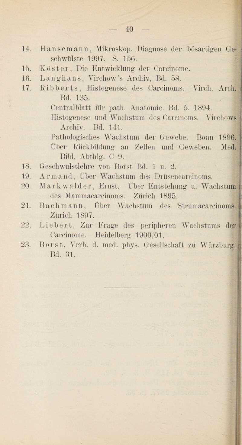 14. Hansemann, Mikroskop. Diagnose der bösartigen Ge¬ schwülste 1997. S. 156. 15. Köster, Die Entwicklung der Carcinome. 16. Langhans, Virchow’s Archiv, Bd. 58. 17. Ribberts, Histogenese des Carcinoms. Yirch. Arcli. Bd. 135. Centralblatt für path. Anatomie. Bd. 5. 1894. Histogenese und Wachstum des Carcinoms. Yirchows Archiv. Bd. 141. Pathologisches Wachstum der Gewebe. Bonn 1896. Über Rückbildung an Zellen und Geweben. Med. Bibi, Abthlg. C 9. 18. Geschwulstlehre von Borst Bd. 1 u. 2. 19. Armand, Über Wachstum des Drüsen carcinoms. 20. Markwalder, Ernst. Über Entstehung u. Wachstum des Mammacarcinoms. Zürich 1895. 21. Bach mann , Über Wachstum des Strumacarcinoms. Zürich 1897. 22. Lieb er t, Zur Frage des peripheren Wachstums der Carcinome. Heidelberg 1900/01. Borst, Yerli. d. med. pliys. Gesellschaft zu Wiirzburg. Bd. 31. 23.