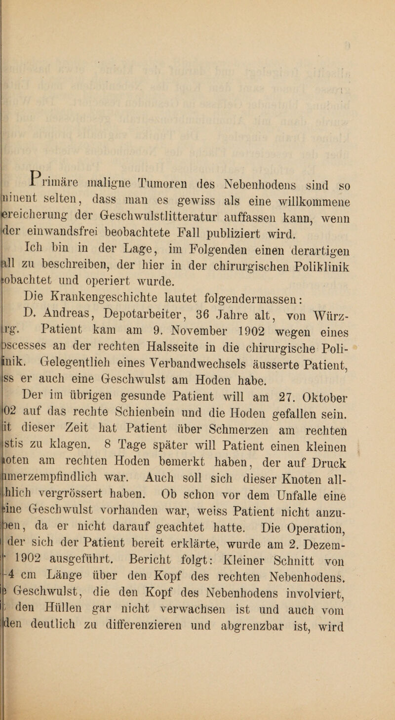 Primäre maligne Tumoren des Nebeiiliodens sind so jiiiiieiit selten, dass mau es g'ewiss als eine willkommene iereiclieruug der Gescliwulstlitteratur auffasseii kann, wenn der einwandsfrei beobachtete Fall publiziert wird. Ich bin in der Lage, im Folgenden einen derartigen all zu beschreiben, der hier in der chirurgischen Poliklinik tobachtet und operiert wurde. I Die Krankengeschichte lautet folgendermassen: I D. Andreas, Depotarbeiter, 36 Jahre alt, von Würz- |rg. Patient kam am 9. November 1902 wegen eines (3scesses an der rechten Halsseite in die chirurgische Poli- Jnik. Gelegentlieh eines Verbandwechsels äusserte Patient, jss er auch eine Geschwulst am Hoden habe. 1 Der im übrigen gesunde Patient will am 27. Oktober 02 auf das rechte Schienbein und die Hoden gefallen sein, jit dieser Zeit hat Patient über Schmerzen am rechten (stis zu klagen. 8 Tage später will Patient einen kleinen oten am rechten Hoden bemerkt haben, der auf Druck imerzempfindlich war. Auch soll sich dieser Knoten all- hlich vergrössert haben. Ob schon vor dem Unfälle eine sine Geschwulst vorhanden war, weiss Patient nicht anzu- 3611, da er nicht darauf geachtet hatte. Die Operation, der sich der Patient bereit erklärte, wurde am 2. Dezem- 1902 ausgeführt. Bericht folgt: Kleiner Schnitt von 4 cm Länge über den Kopf des rechten Nebenhodens. 5 Geschwulst, die den Kopf des Nebenhodens involviert, den Hüllen gar nicht verwachsen ist und auch vom den deutlich zu differenzieren und abgrenzbar ist, wird
