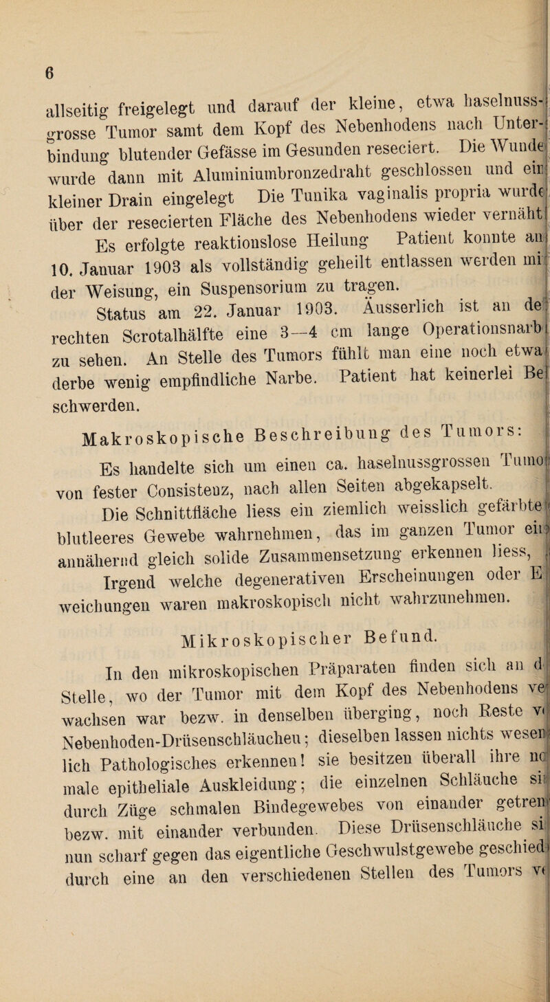 t allseitig freigelegt und darauf der kleine, etwa liaselnuss-^ grosse Tumor samt dem Kopf des Nebenhodens nach Unter¬ bindung blutender Gefässe im Gesunden reseciert. Die Wunder wurde dann mit Aluminiumbronzedraht geschlossen und eir: kleiner Drain eingelegt Die Tunika vaginalis propria wurde;, über der resecierten Fläche des Nebenhodens wieder vernäht Es erfolgte reaktiouslose Heilung Patient konnte an.^ 10. Januar 1903 als vollständig geheilt entlassen werden mr:' der Weisung, ein Suspensorium zu tragen. | Status am 22. Januar 1903. Äusserlich ist an de: rechten Scrotalhälfte eine 3--4 cm lange Operationsnarbi zu sehen. An Stelle des Tumors fühlt man eine noch etwa| derbe wenig empfindliche Narbe. Patient hat keinerlei Be| schwerden. Makroskopische 1 Beschreibung des Tumors: [ Es handelte sich um einen ca. haselnussgrossen Tumoft von fester Consistenz, nach allen Seiten abgekapselt. [: Die Schnittfläche liess ein ziemlich weisslich gefärbte| blutleeres Gewebe wahrnehmen, das im ganzen Tumor eii? annähernd gleich solide Zusammensetzung erkennen liess, Irgend welche degenerativen Erscheinungen oder weichungen waren makroskopisch nicht wahrzunehmen. Mikroskopischer Befund. ■ In den mikroskopischen Präparaten Anden sich an d ; Stelle, wo der Tumor mit dem Kopf des Nebenhodens ve| wachsen war bezw. in denselben überging, noch Beste v<| Nebenhoden-Drüsenschläucheu •, dieselben lassen nichts wesen' lieh Pathologisches erkennen! sie besitzen überall ihre nc,, male epitheliale Auskleidung; die einzelnen Schlauche si^ durch Züge schmalen Bindegewebes von einander getreiij' bezw. mit einander verbunden. Diese Drüsenschläiiche si nun scharf gegen das eigentliche Geschwulstgewebe geschiedj durch eine an den verschiedenen Stellen des Tumors v(|
