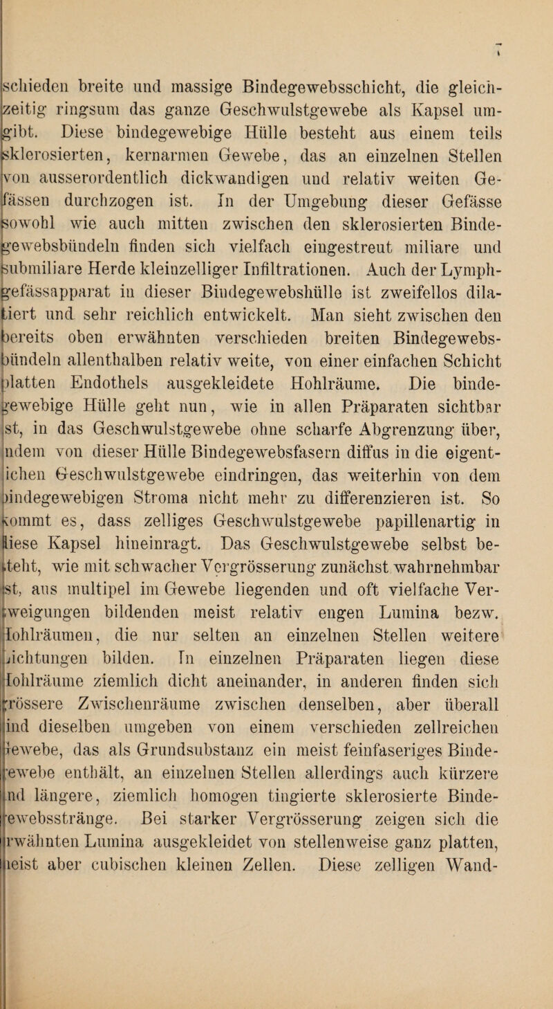 schieden breite und massig’e Bindegewebsschicht, die gleich¬ zeitig ringsum das ganze Geschwnlstgewebe als Kapsel um¬ gibt. Diese bindegewebige Hülle besteht aus einem teils sklerosierten, kernarmen Gewebe, das an einzelnen Stellen von ausserordentlich dickwandigen und relativ weiten Ge- passen durchzogen ist. In der Umgebung dieser Gefässe ^owohl wie auch mitten zwischen den sklerosierten Binde¬ pewebsbündeln finden sich vielfach eingestreut miliare und Bubmiliare Herde kleinzelliger Infiltrationen. Auch der Lymph- gefässapparat in dieser Bindegewebshülle ist zweifellos dila- jtiert und sehr reichlich entwickelt. Man sieht zwischen den bereits oben erwähnten verschieden breiten Bindegewebs- bündeln allenthalben relativ weite, von einer einfachen Schicht platten Endothels ausgekleidete Hohlräume* Die binde- i>-ewebige Hülle geht nun, wie in allen Präparaten sichtbar st, in das Geschwulstgewebe ohne scharfe Abgrenzung über, ndem von dieser Hülle Bindegewebsfasern diffus in die eigent- ichen Geschwulstgewebe eindringen, das weiterhin von dem bindegewebigen Stroma nicht mehr zu differenzieren ist. So kommt es, dass zelliges Geschwulstgewebe papillenartig in kiese Kapsel hineinragt. Das Geschwulstgewebe selbst be¬ steht, wie mit schwacher Vergrösserung zunächst wahrnehmbar ist, aus multipel im Gewebe liegenden und oft vielfache Ver- tweigungen bildenden meist relativ engen Lumina bezw. ilohlräumen, die nur selten an einzelnen Stellen weitere Lichtungen bilden. In einzelnen Präparaten liegen diese |lohlräume ziemlich dicht aneinander, in anderen finden sich trössere Zwischenräume zwischen denselben, aber überall ind dieselben umgeben von einem verschieden zellreichen lewebe, das als Grundsubstanz ein meist feinfaseriges Binde- ewebe enthält, an einzelnen Stellen allerdings auch kürzere nd längere, ziemlich homogen tingierte sklerosierte Binde- ewebsstränge. Bei starker Vergrösserung zeigen sich die rwähnten Lumina ausgekleidet von stellenweise ganz platten, leist aber cubischen kleinen Zellen. Diese zelligen Wand-