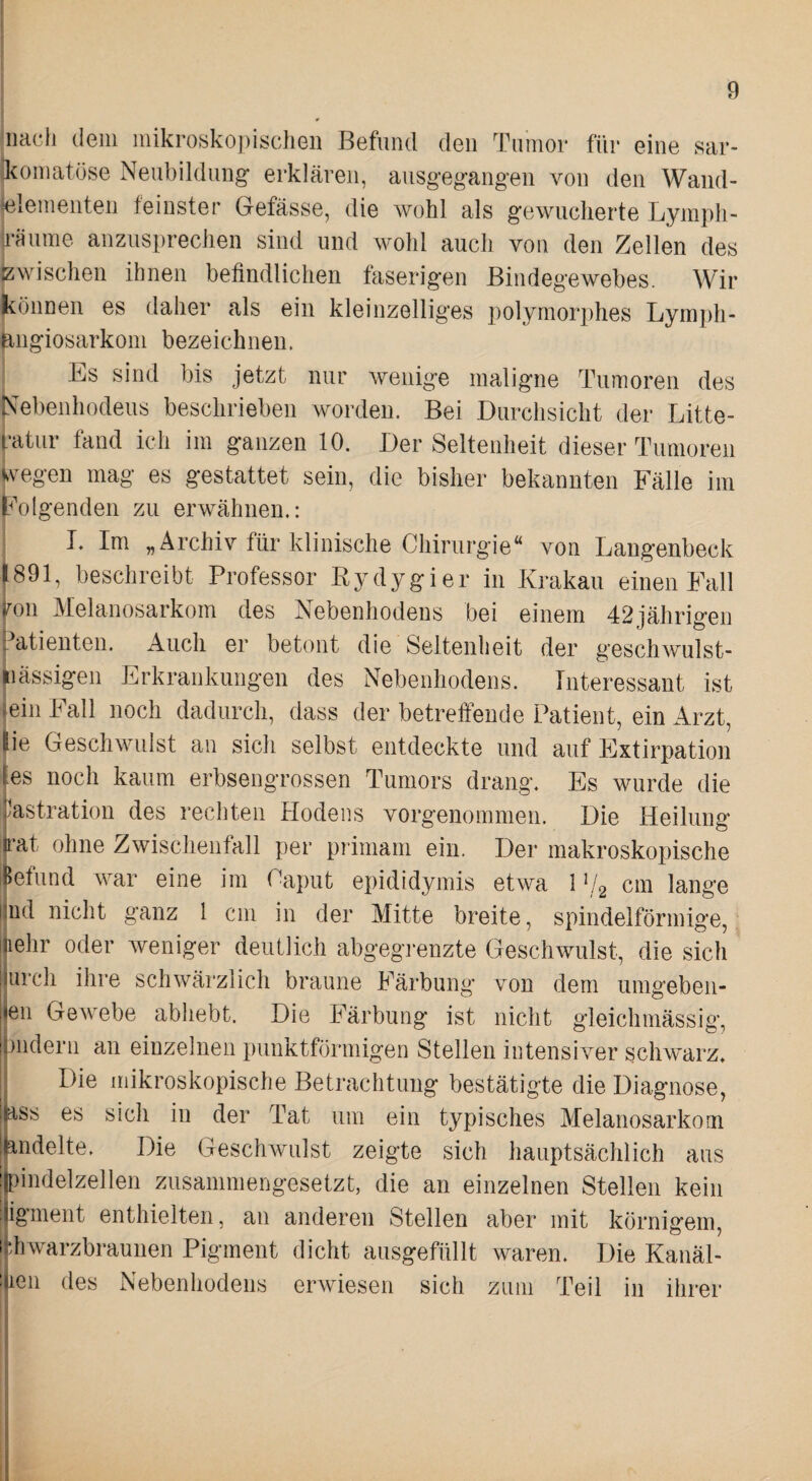 I Illach dem mikrosko])ischeii Befund den Tumor für eine sar- Ikomatöse Neubildung- erklären, ausgeg-ang-en von den Wand- jelementen feinster Gefässe, die wohl als gewucherte Lymph- käume anzusprechen sind und wohl auch von den Zellen des Zwischen ihnen befindlichen faserigen Bindegewebes. Wir jkönnen es daher als ein kleinzelliges polymorphes Lymph- ^ngiosarkoni bezeichnen. [ -Es sind bis jetzt nur wenige maligne Tumoren des jS'ebenhodeus beschrieben Avorden. Bei Durchsicht der Litte- l-atiir fand ich im ganzen 10. Der Seltenheit dieser Tumoren fvegen mag es gestattet sein, die bisher bekannten Fälle im folgenden zu erwähnen,: 1 T. Im „Archiv für klinische Chirurgie“ von Laugenbeck !i891, beschreibt Professor Rydygier in Krakau einen Fall iron Melanosarkoin des Nebenhodens bei einem 42jährigen i.^atienten. Auch er betont die Seltenheit der geschwulst- Inässigen Erkrankungen des Nebenhodens. Interessant ist ein Fall noch dadurch, dass der betreffende Patient, ein Arzt, ie Geschwulst an sich selbst entdeckte und auf Extirpation (es noch kaum erbsengrossen Tumors drang. Es wurde die tastration des rechten Hodens vorgenommen. Die Heilung |i*at ohne Zwischenfall per primam ein. Der makroskopische i$efund war eine im Caput epididymis etwa 1 cm lange jind nicht ganz 1 cm in der Mitte breite, spindelförmige, (lehr oder Aveniger deutlich abgegi-enzte Geschwulst, die sich iurch ihre schwärzlich braune Färbung von dem umgeben- jen GeAcebe abhebt. Die Färbung ist nicht gleichmässig, (mdern an einzelnen punktförmigen Stellen intensiver schwarz» Die mikroskopische Betrachtung bestätigte die Diagnose, ass es sich in der Tat um ein typisches Melanosarkom andelte. Die GescliAvulst zeigte sich hauptsächlich aus jpindelzellen zusammengesetzt, die an einzelnen Stellen kein jigment enthielten, an anderen Stellen aber mit körnigem, Ij-diwarzbraunen Pigment dicht ausgefüllt waren. Die Kanäl- ijien des Nebenhodens erAviesen sich zum Teil in ihrer