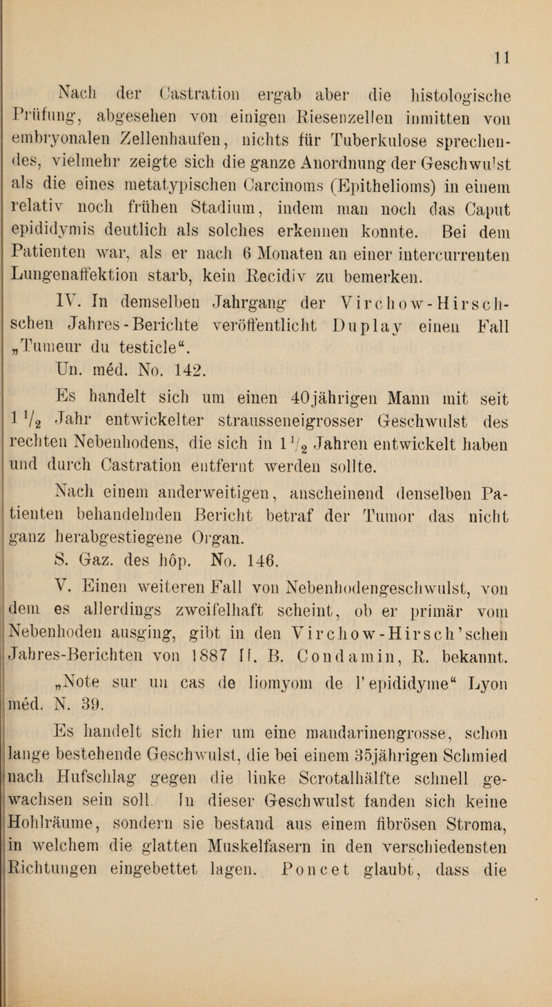 Nach der Castratioii ergab aber die liistologische ri’üfung, abgesehen von einigen Eiesenzelleu inmitten von embryonalen Zellenhaufen, nichts für Tuberkulose sprechen¬ des, vielmehr zeigte sich die ganze Anordnung der Geschwidst als die eines metatypischen Carcinoms (Epithelioms) in einem relativ noch frühen Stadium, indem man noch das Caput epididymis deutlich als solches erkennen konnte. Bei dem Patienten war, als er nach 6 Monaten an einer intercurrenten Lungenaffektion starb, kein Recidiv zu bemerken. IV. In demselben Jahrgang der Virchow-Hirseh- schen Jahres-Berichte veröffentlicht Duplay einen Fall „Tumeur du testicle“. Un. med. No. 142. Es handelt sich um einen 40jährigen Manu mit seit 1V2 entwickelter strausseneigrosser Geschwulst des rechten Nebenhodens, die sich in 1 (/g Jahren entwickelt haben und durch Castration entfernt werden sollte. Nach einem anderweitigen, anscheinend denselben Pa¬ tienten behandelnden Bericht betraf der Tumor das nicht ganz herabgestiegene Organ. 8. Gaz. des hop. No. 146. V. Einen weiteren Fall von Nebenhodengeschwulst, von dem es allerdings zweifelhaft scheint, ob er primär vom Nebenhoden ausging, gibt in den Virchow-Hirsch’schen Jab res-Berichten von 1887 11. B. C 0 n d a m i n, R. bekannt. „Note sur uii cas de liomyom de repididyme“ Lyon med. N. 39. Es handelt sich hier um eine mandarinengrosse, schon lange bestehende Geschwulst, die bei einem 35jährigen Schmied nach Hufschlag gegen die linke Scrotalhälfte schnell ge¬ wachsen sein soll, ln dieser Geschwulst fanden sich keine Hohlräume, sondern sie bestand aus einem fibrösen Stroma, in welchem die glatten Muskelfasern in den verschiedensten Richtungen eingebettet lagen. Poncet glaubt, dass die