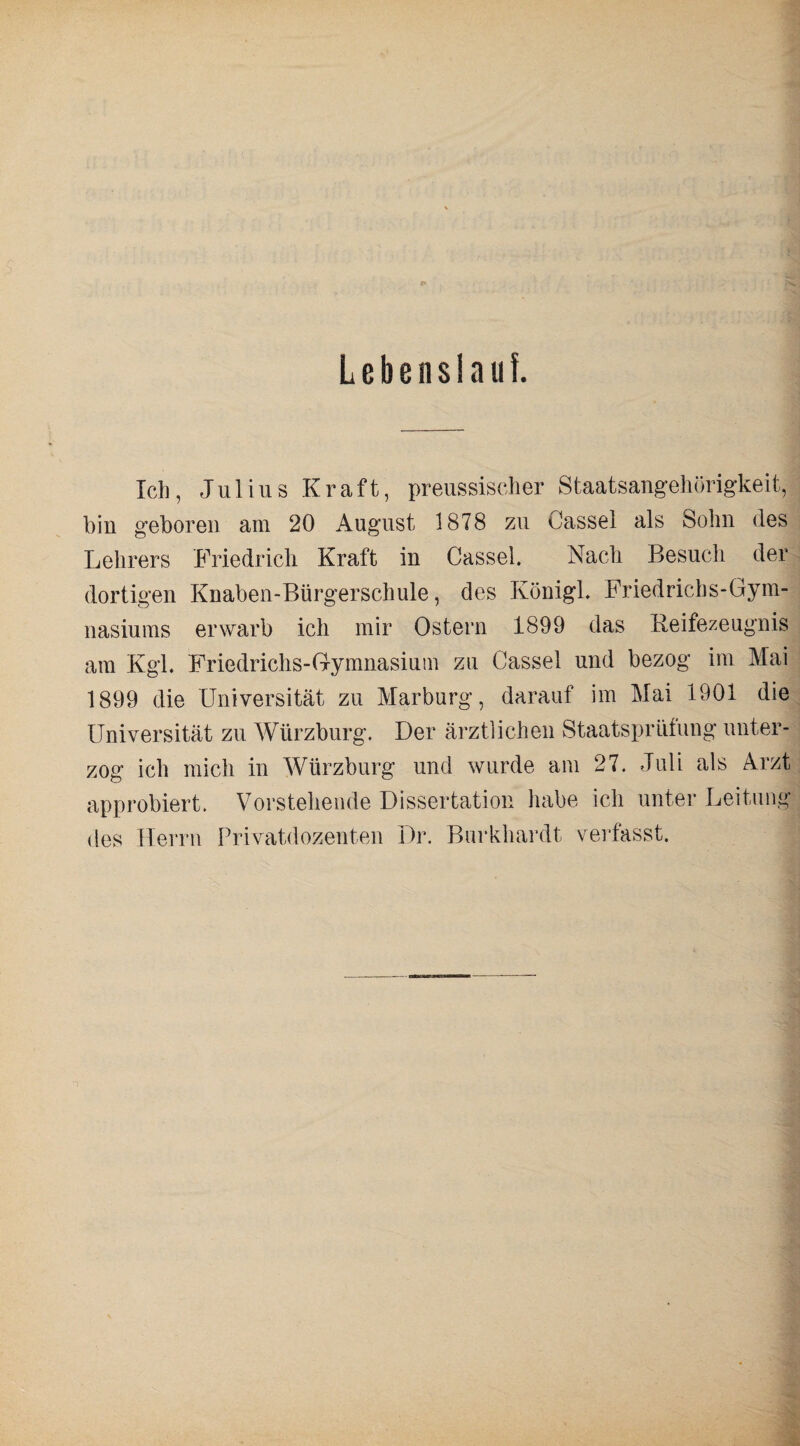 Lebensiaiif. Ich, Julius Kraft, preussischer Staatsangehörigkeit, bin geboren am 20 August 1878 zu Cassel als Sohn des Lehrers Friedrich Kraft in Cassel. Nach Besuch der dortigen Knaben-Bürgerschule, des Königl. Friedrichs-Gym¬ nasiums erwarb ich mir Ostern 1899 das Reifezeugnis am Kgl. Friedrichs-Gymnasium zu Cassel und bezog im Mai 1899 die Universität zu Marburg, darauf im Mai 1901 die Universität zu Würzburg. Der ärztlichen Staatsprüfung unter¬ zog ich mich in Würzburg und wurde am 27. Juli als Arzt approbiert. Vorstehende Dissertation luibe ich unter Leitung des Herrn Privatdozenten Dr. Burkhard! verfasst.