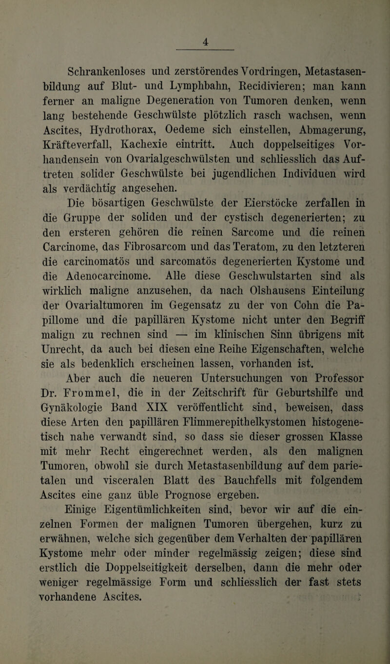 Schrankenloses und zerstörendes Vordringen, Metastasen¬ bildung auf Blut- und Lymphbahn, Recidivieren; man kann ferner an maligne Degeneration von Tumoren denken, wenn lang bestehende Geschwülste plötzlich rasch wachsen, wenn Ascites, Hydrotliorax, Oedeme sich einstellen, Abmagerung, Kräfteverfall, Kachexie eintritt. Auch doppelseitiges Vor¬ handensein von Ovarialgeschwülsten und schliesslich das Auf¬ treten solider Geschwülste hei jugendlichen Individuen wird als verdächtig angesehen. Die bösartigen Geschwülste der Eierstöcke zerfallen in die Gruppe der soliden und der cystisch degenerierten; zu den ersteren gehören die reinen Sarcome und die reinen Carcinome, das Fibrosarcom und das Teratom, zu den letzteren die carcinomatös und sarcomatös degenerierten Kystome und die Adenocarcinome. Alle diese Geschwulstarten sind als wirklich maligne anzusehen, da nach Olshausens Einteilung der Ovarialtumoren im Gegensatz zu der von Cohn die Pa¬ pillome und die papillären Kystome nicht unter den Begriff malign zu rechnen sind — im klinischen Sinn übrigens mit Unrecht, da auch hei diesen eine Reihe Eigenschaften, welche sie als bedenklich erscheinen lassen, vorhanden ist. Aber auch die neueren Untersuchungen von Professor Dr. Frommei, die in der Zeitschrift für Geburtshilfe und Gynäkologie Band XIX veröffentlicht sind, beweisen, dass diese Arten den papillären Flimmerepithelkystomen histogene- tisch nahe verwandt sind, so dass sie dieser grossen Klasse mit mehr Recht eingerechnet werden, als den malignen Tumoren, obwohl sie durch Metastasenbildung auf dem parie¬ talen und visceralen Blatt des Bauchfells mit folgendem Ascites eine ganz üble Prognose ergeben. Einige Eigentümlichkeiten sind, bevor wir auf die ein¬ zelnen Formen der malignen Tumoren übergehen, kurz zu erwähnen, welche sich gegenüber dem Verhalten der papillären Kystome mehr oder minder regelmässig zeigen; diese sind erstlich die Doppelseitigkeit derselben, dann die mehr oder weniger regelmässige Form und schliesslich der fast stets vorhandene Ascites.