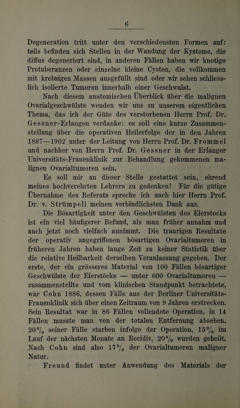 Degeneration tritt unter den verschiedensten Formen auf: teils befinden sich Stellen in der Wandung der Kystome, die diffus degeneriert sind, in anderen Fällen haben wir knotige Protuberanzen oder einzelne kleine Cysten, die vollkommen mit krebsigen Massen ausgefüllt sind oder wir sehen schliess¬ lich isolierte Tumoren innerhalb einer Geschwulst. Nach diesem anatomischen Überblick über die malignen Ovarialgeschwülste wenden wir uns zu unserem eigentlichen Thema, das ich der Güte des verstorbenen Herrn Prof. Dr. Gessner-Erlangen verdanke: es soll eine kurze Zusammen¬ stellung über die operativen Heilerfolge der in den Jahren 1887—1902 unter der Leitung von Herrn Prof. Dr. Frommei und nachher von Herrn Prof. Dr. Gessner in der Erlanger Universitäts-Frauenklinik zur Behandlung gekommenen ma¬ lignen Ovarialtumoren sein. Es soll mir an dieser Stelle gestattet sein, ehrend meines hochverehrten Lehrers zu gedenken! Für die gütige Übernahme des Referats spreche ich auch hier Herrn Prof. Dr. v. Strümpell meinen verbindlichsten Dank aus. Die Bösartigkeit unter den Geschwülsten des Eierstocks ist ein viel häufigerer Befund, als man früher annahm und auch jetzt noch vielfach annimmt. Die traurigen Resultate der operativ angegriffenen bösartigen Ovarialtumoren in früheren Jahren haben lange Zeit zu keiner Statistik über die relative Heilbarkeit derselben Veranlassung gegeben. Der erste, der ein grösseres Material von 100 Fällen bösartiger Geschwülste der Eierstöcke — unter 600 Ovarialtumoren — zusammenstellte und vom klinischen Standpunkt betrachtete, war Cohn 1886, dessen Fälle aus der Berliner Universitäts- Frauenklinik sich über einen Zeitraum von 9 Jahren erstrecken. Sein Resultat war in 86 Fällen vollendete Operation, in 14 Fällen musste man von der totalen Entfernung absehen. 20 °/0 seiner Fälle starben infolge der Operation, 15% im Lauf der nächsten Monate an Recidiv, 20% wurden geheilt. Nach Cohn sind also 17% der Ovarialtumoren maligner Natur. Freund findet unter Anwendung des Materials der