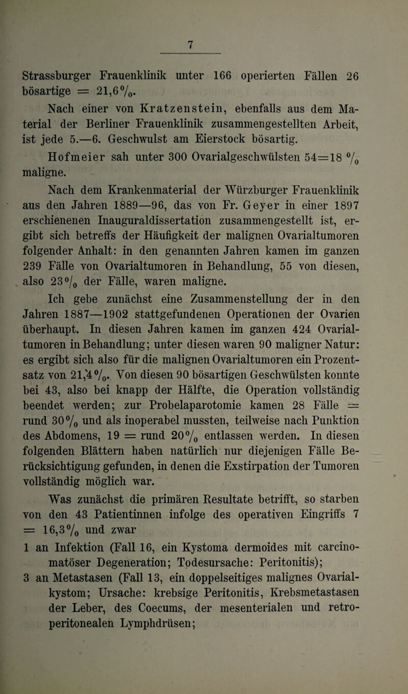 Strassburger Frauenklinik unter 166 operierten Fällen 26 bösartige = 21,6%« Nach einer von Kratzenstein, ebenfalls aus dem Ma¬ terial der Berliner Frauenklinik zusammengestellten Arbeit, ist jede 5.—6. Geschwulst am Eierstock bösartig. Hofmeier sah unter 300 Ovarialgeschwülsten 54=18 % maligne. Nach dem Krankenmaterial der Würzburger Frauenklinik aus den Jahren 1889—96, das von Fr. Geyer in einer 1897 erschienenen Inauguraldissertation zusammengestellt ist, er¬ gibt sich betreffs der Häufigkeit der malignen Ovarialtumoren folgender Anhalt: in den genannten Jahren kamen im ganzen 239 Fälle von Ovarialtumoren in Behandlung, 55 von diesen, also 23°/0 der Fälle, waren maligne. Ich gebe zunächst eine Zusammenstellung der in den Jahren 1887—1902 stattgefundenen Operationen der Ovarien überhaupt. In diesen Jahren kamen im ganzen 424 Ovarial¬ tumoren in Behandlung; unter diesen waren 90 maligner Natur: es ergibt sich also für die malignen Ovarialtumoren ein Prozent¬ satz von 21,'4%. Von diesen 90 bösartigen Geschwülsten konnte bei 43, also bei knapp der Hälfte, die Operation vollständig beendet werden; zur Probelaparotomie kamen 28 Fälle = rund 30 % und als inoperabel mussten, teilweise nach Punktion des Abdomens, 19 = rund 20% entlassen werden. In diesen folgenden Blättern haben natürlich nur diejenigen Fälle Be¬ rücksichtigung gefunden, in denen die Exstirpation der Tumoren vollständig möglich war. Was zunächst die primären Besultate betrifft, so starben von den 43 Patientinnen infolge des operativen Eingriffs 7 = 16,3% UIid zwar 1 an Infektion (Fall 16, ein Kystoma dermoides mit carcino- matöser Degeneration; Todesursache: Peritonitis); 3 an Metastasen (Fall 13, ein doppelseitiges malignes Ovarial¬ kystom; Ursache: krebsige Peritonitis, Krebsmetastasen der Leber, des Coecums, der mesenterialen und retro- peritonealen Lymphdrüsen;