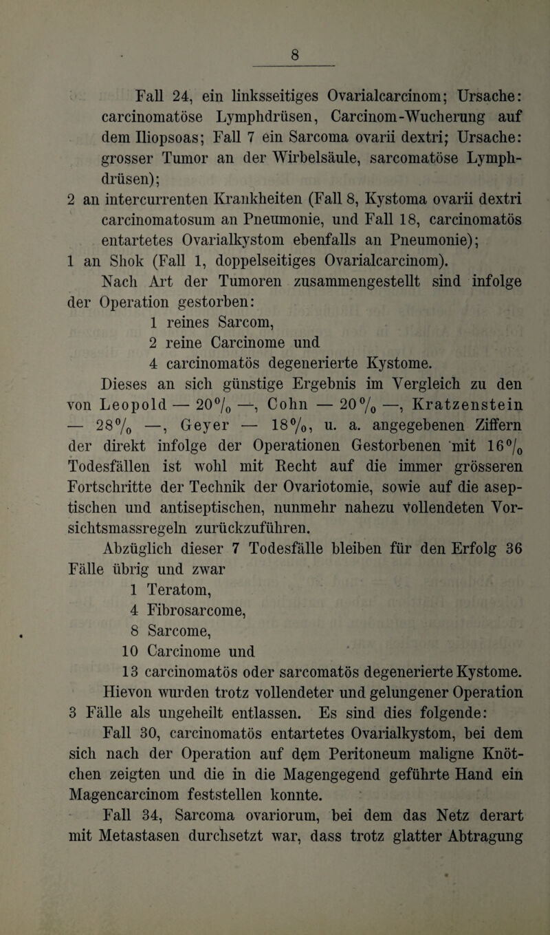 Fall 24, ein linksseitiges Ovarialcarcinom; Ursache: carcinomatöse Lymphdrüsen, Carcinom-Wucherung auf dem Iliopsoas; Fall 7 ein Sarcoma ovarii dextri; Ursache: grosser Tumor an der Wirbelsäule, sarcomatöse Lymph¬ drüsen); 2 an intercurrenten Krankheiten (Fall 8, Kystoma ovarii dextri carcinomatosum an Pneumonie, und Fall 18, carcinomatös entartetes Ovarialkystom ebenfalls an Pneumonie); 1 an Shok (Fall 1, doppelseitiges Ovarialcarcinom). Nach Art der Tumoren zusammengestellt sind infolge der Operation gestorben: 1 reines Sarcom, 2 reine Carcinome und 4 carcinomatös degenerierte Kystome. Dieses an sich günstige Ergebnis im Vergleich zu den von Leopold — 20% —, Cohn — 20% —, Kratzenstein — 28% —, Geyer — 18%, u. a. angegebenen Ziffern der direkt infolge der Operationen Gestorbenen mit 16% Todesfällen ist wohl mit Recht auf die immer grösseren Fortschritte der Technik der Ovariotomie, sowie auf die asep¬ tischen und antiseptischen, nunmehr nahezu vollendeten Vor- sichtsmassregeln zurückzuführen. Abzüglich dieser 7 Todesfälle bleiben für den Erfolg 36 Fälle übrig und zwar 1 Teratom, 4 Fibrosarcome, 8 Sarcome, 10 Carcinome und 13 carcinomatös oder sarcomatös degenerierte Kystome. Hievon wurden trotz vollendeter und gelungener Operation 3 Fälle als ungeheilt entlassen. Es sind dies folgende: Fall 30, carcinomatös entartetes Ovarialkystom, bei dem sich nach der Operation auf dem Peritoneum maligne Knöt¬ chen zeigten und die in die Magengegend geführte Hand ein Magencar cinom fest stellen konnte. Fall 34, Sarcoma ovariorum, bei dem das Netz derart mit Metastasen durchsetzt war, dass trotz glatter Abtragung