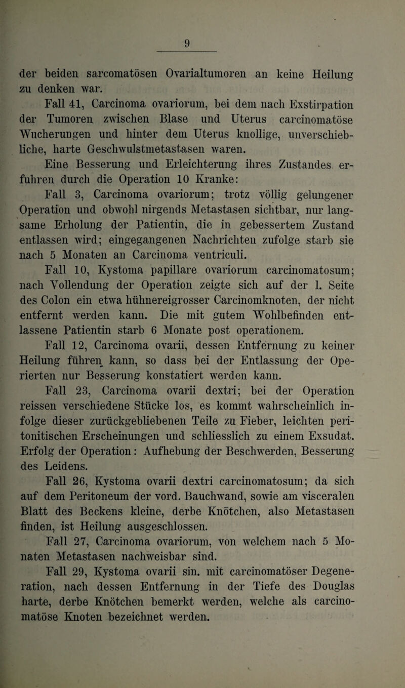 der beiden sarcomatösen Ovarialtumoren an keine Heilung zu denken war. Fall 41, Carcinoma ovariorum, bei dem nach Exstirpation der Tumoren zwischen Blase und Uterus carcinomatöse Wucherungen und hinter dem Uterus knollige, unverschieb- liclie, harte Geschwulstmetastasen waren. Eine Besserung und Erleichterung ihres Zustandes er¬ fuhren durch die Operation 10 Kranke: Fall 3, Carcinoma ovariorum; trotz völlig gelungener Operation und obwohl nirgends Metastasen sichtbar, nur lang¬ same Erholung der Patientin, die in gebessertem Zustand entlassen wird; eingegangenen Nachrichten zufolge starb sie nach 5 Monaten an Carcinoma ventriculi. Fall 10, Kystoma papillare ovariorum carcinomatosum; nach Vollendung der Operation zeigte sich auf der 1. Seite des Colon ein etwa hühnereigrosser Carcinomknoten, der nicht entfernt werden kann. Die mit gutem Wohlbefinden ent¬ lassene Patientin starb 6 Monate post operationem. Fall 12, Carcinoma ovarii, dessen Entfernung zu keiner Heilung führen kann, so dass bei der Entlassung der Ope¬ rierten nur Besserung konstatiert werden kann. Fall 23, Carcinoma ovarii dextri; bei der Operation reissen verschiedene Stücke los, es kommt wahrscheinlich in¬ folge dieser zurückgebliebenen Teile zu Fieber, leichten peri- tonitischen Erscheinungen und schliesslich zu einem Exsudat. Erfolg der Operation: Aufhebung der Beschwerden, Besserung des Leidens. Fall 26, Kystoma ovarii dextri carcinomatosum; da sich auf dem Peritoneum der vord. Bauchwand, sowie am visceralen Blatt des Beckens kleine, derbe Knötchen, also Metastasen finden, ist Heilung ausgeschlossen. Fall 27, Carcinoma ovariorum, von welchem nach 5 Mo¬ naten Metastasen nachweisbar sind. Fall 29, Kystoma ovarii sin. mit carcinomatöser Degene¬ ration, nach dessen Entfernung in der Tiefe des Douglas harte, derbe Knötchen bemerkt werden, welche als carcino¬ matöse Knoten bezeichnet werden.