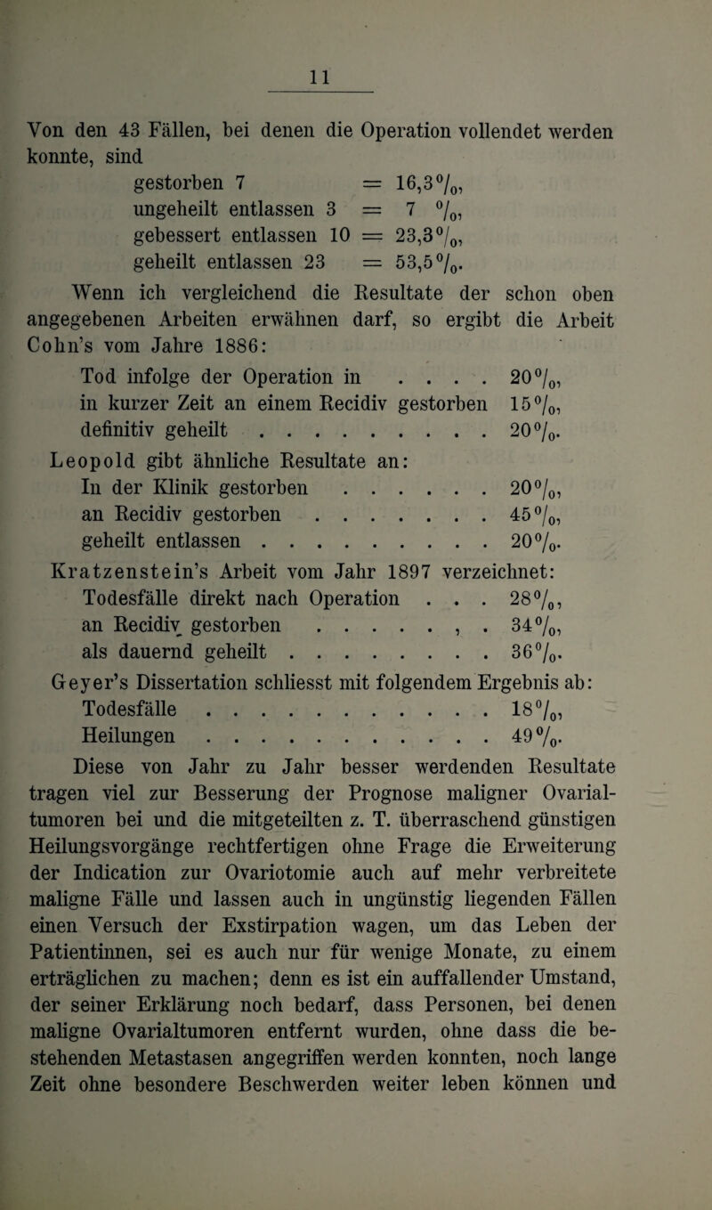 Von den 43 Fällen, bei denen die Operation vollendet werden konnte, sind gestorben 7 = 16,3 °/0, ungelieilt entlassen 3 = 7 %, gebessert entlassen 10 == 23,3°/0, geheilt entlassen 23 = 53,5 °/0. Wenn ich vergleichend die Resultate der schon oben angegebenen Arbeiten erwähnen darf, so ergibt die Arbeit Cohn’s vom Jahre 1886: Tod infolge der Operation in .... 20°/0, in kurzer Zeit an einem Recidiv gestorben 15 °/0, definitiv geheilt.20 °/0. Leopold gibt ähnliche Resultate an: In der Klinik gestorben.20 °/0, an Recidiv gestorben.45 °/0, geheilt entlassen.20%. Kratzenstein’s Arbeit vom Jahr 1897 verzeichnet: Todesfälle direkt nach Operation . . . 28%, an Recidiv gestorben.. . 34%, als dauernd geheilt.3 6%. Geyer’s Dissertation schliesst mit folgendem Ergebnis ab: Todesfälle.18%, Heilungen.49 %. Diese von Jahr zu Jahr besser werdenden Resultate tragen viel zur Besserung der Prognose maligner Ovarial¬ tumoren bei und die mitgeteilten z. T. überraschend günstigen Heilungsvorgänge rechtfertigen ohne Frage die Erweiterung der Indication zur Ovariotomie auch auf mehr verbreitete maligne Fälle und lassen auch in ungünstig liegenden Fällen einen Versuch der Exstirpation wagen, um das Leben der Patientinnen, sei es auch nur für wenige Monate, zu einem erträglichen zu machen; denn es ist ein auffallender Umstand, der seiner Erklärung noch bedarf, dass Personen, bei denen maligne Ovarialtumoren entfernt wurden, ohne dass die be¬ stehenden Metastasen angegriffen werden konnten, noch lange Zeit ohne besondere Beschwerden weiter leben können und