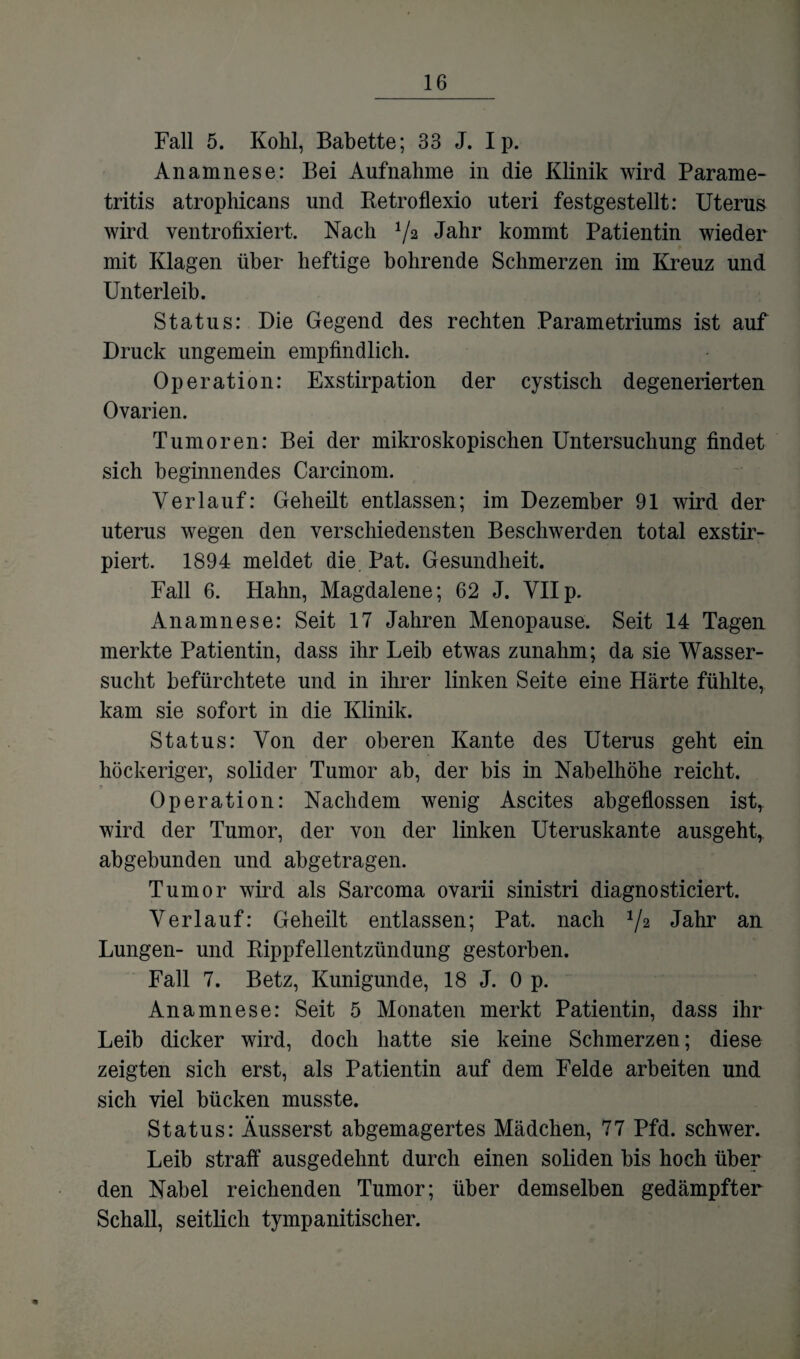 Fall 5. Kohl, Babette; 33 J. Ip. Anamnese: Bei Aufnahme in die Klinik wird Parame- tritis atrophicans und Retroflexio uteri festgestellt: Uterus wird ventrofixiert. Nach V2 Jahr kommt Patientin wieder mit Klagen über heftige bohrende Schmerzen im Kreuz und Unterleib. Status: Die Gegend des rechten Parametriums ist auf Druck ungemein empfindlich. Operation: Exstirpation der cystisch degenerierten Ovarien. Tumoren: Bei der mikroskopischen Untersuchung findet sich beginnendes Carcinom. Verlauf: Geheilt entlassen; im Dezember 91 wird der uterus wegen den verschiedensten Beschwerden total exstir- piert. 1894 meldet die Pat. Gesundheit. Fall 6. Hahn, Magdalene; 62 J. VII p. Anamnese: Seit 17 Jahren Menopause. Seit 14 Tagen merkte Patientin, dass ihr Leib etwas zunahm; da sie Wasser¬ sucht befürchtete und in ihrer linken Seite eine Härte fühlte, kam sie sofort in die Klinik. Status: Von der oberen Kante des Uterus geht ein höckeriger, solider Tumor ab, der bis in Nahelhöhe reicht. Operation: Nachdem wenig Ascites abgeflossen istr wird der Tumor, der von der linken Uteruskante ausgeht, abgebunden und abgetragen. Tumor wird als Sarcoma ovarii sinistri diagnosticiert. Verlauf: Geheilt entlassen; Pat. nach */2 Jahr an Lungen- und Rippfellentzündung gestorben. Fall 7. Betz, Kunigunde, 18 J. Op. Anamnese: Seit 5 Monaten merkt Patientin, dass ihr Leib dicker wird, doch hatte sie keine Schmerzen; diese zeigten sich erst, als Patientin auf dem Felde arbeiten und sich viel bücken musste. Status: Äusserst abgemagertes Mädchen, 77 Pfd. schwer. Leib straff ausgedehnt durch einen soliden bis hoch über den Nabel reichenden Tumor; über demselben gedämpfter Schall, seitlich tympanitischer.