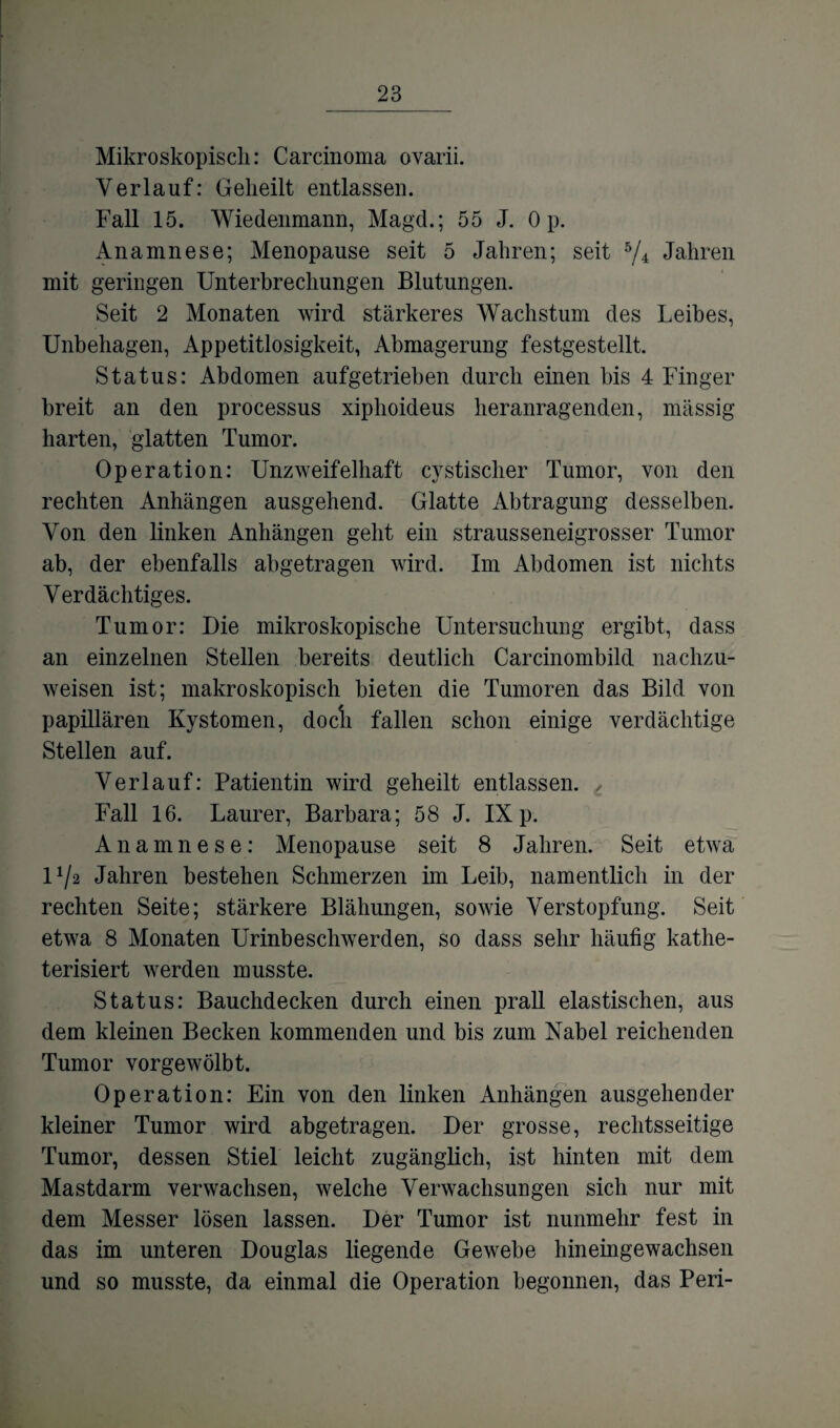 Mikroskopisch: Carcinoma ovarii. Verlauf: Geheilt entlassen. Fall 15. Wiedenmann, Magd.; 55 J. Op. Anamnese; Menopause seit 5 Jahren; seit 5/4 Jahren mit geringen Unterbrechungen Blutungen. Seit 2 Monaten wird stärkeres Wachstum des Leibes, Unbehagen, Appetitlosigkeit, Abmagerung festgestellt. Status: Abdomen aufgetrieben durch einen bis 4 Finger breit an den processus xiphoideus heranragenden, massig harten, glatten Tumor. Operation: Unzweifelhaft cystischer Tumor, von den rechten Anhängen ausgehend. Glatte Abtragung desselben. Von den linken Anhängen geht ein strausseneigrosser Tumor ab, der ebenfalls abgetragen wird. Im Abdomen ist nichts Verdächtiges. Tumor: Die mikroskopische Untersuchung ergibt, dass an einzelnen Stellen bereits deutlich Carcinombild nachzu¬ weisen ist; makroskopisch bieten die Tumoren das Bild von papillären Kystomen, docli fallen schon einige verdächtige Stellen auf. Verlauf: Patientin wird geheilt entlassen. t Fall 16. Laurer, Barbara; 58 J. IX p. Anamnese: Menopause seit 8 Jahren. Seit etwa U/2 Jahren bestehen Schmerzen im Leib, namentlich in der rechten Seite; stärkere Blähungen, sowie Verstopfung. Seit etwa 8 Monaten Urinbeschwerden, so dass sehr häufig kathe- terisiert werden musste. Status: Bauchdecken durch einen prall elastischen, aus dem kleinen Becken kommenden und bis zum Nabel reichenden Tumor vorgewölbt. Operation: Ein von den linken Anhängen ausgehender kleiner Tumor wird abgetragen. Der grosse, rechtsseitige Tumor, dessen Stiel leicht zugänglich, ist hinten mit dem Mastdarm verwachsen, welche Verwachsungen sich nur mit dem Messer lösen lassen. Der Tumor ist nunmehr fest in das im unteren Douglas liegende Gewebe hineingewachsen und so musste, da einmal die Operation begonnen, das Peri-