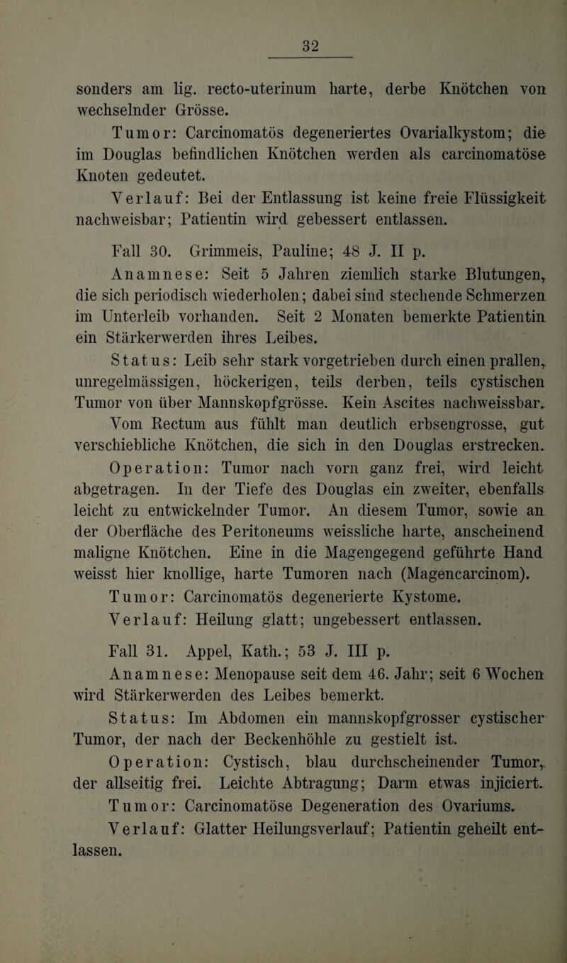sonders am lig. recto-uterinum harte, derbe Knötchen von wechselnder Grösse. Tumor: Carcinomatös degeneriertes Ovarialkystom; die im Douglas befindlichen Knötchen werden als carcinomatöse Knoten gedeutet. Verlauf: Bei der Entlassung ist keine freie Flüssigkeit nachweisbar; Patientin wird gebessert entlassen. Fall 30. Grimmeis, Pauline; 48 J. II p. Anamnese: Seit 5 Jahren ziemlich starke Blutungen,, die sich periodisch wiederholen; dabei sind stechende Schmerzen im Unterleib vorhanden. Seit 2 Monaten bemerkte Patientin ein Stärkerwerden ihres Leibes. Status: Leib sehr stark vorgetrieben durch einen prallen,, unregelmässigen, höckerigen, teils derben, teils cystischen Tumor von über Mannskopfgrösse. Kein Ascites nachweissbar. Vom Rectum aus fühlt man deutlich erbsengrosse, gut verschiebliche Knötchen, die sich in den Douglas erstrecken. Operation: Tumor nach vorn ganz frei, wird leicht abgetragen. In der Tiefe des Douglas ein zweiter, ebenfalls leicht zu entwickelnder Tumor. An diesem Tumor, sowie an der Oberfläche des Peritoneums weissliche harte, anscheinend maligne Knötchen. Eine in die Magengegend geführte Hand weisst hier knollige, harte Tumoren nach (Magencarcinom). Tumor: Carcinomatös degenerierte Kystome. Verlauf: Heilung glatt; ungebessert entlassen. Fall 31. Appel, Kath.; 53 J. III p. Anamnese: Menopause seit dem 46. Jahr; seit 6 Wochen wird Stärkerwerden des Leibes bemerkt. Status: Im Abdomen ein mannskopfgrosser cystischer Tumor, der nach der Beckenhöhle zu gestielt ist. Operation: Cystisch, blau durchscheinender Tumor,, der allseitig frei. Leichte Abtragung; Darm etwas injiciert. Tumor: Carcinomatöse Degeneration des Ovariums. Verlauf: Glatter Heilungsverlauf; Patientin geheilt ent¬ lassen.