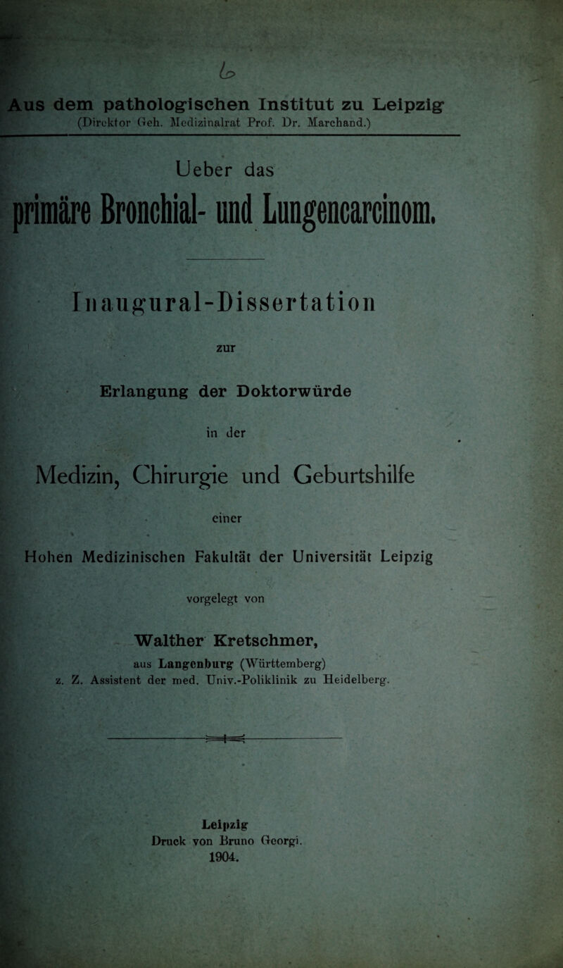 Aus dem pathologi sehen Institut zu Leipzig* (Direktor Geh. Mcdizinalrat Prof. Dr. Marchand.) Ueber das primäre Bronchial- und Lungencarcinom. Iiiaugural-Dissertation zur Erlangung der Doktorwürde in der Medizin, Chirurgie und Geburtshilfe einer Hohen Medizinischen Fakultät der Universität Leipzig vorgelegt von Walther Kretschmer, aus Langcnburg (Württemberg) z. Z. Assistent der med. Univ.-Poliklinik zu Heidelberg. Leipzig Druck von Bruno Georgi. 1904.