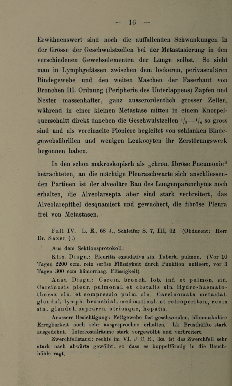 Erwähnenswert sind noch die auffallenden Schwankungen in der Grösse der Geschwulstzellen bei der Metastasierung in den verschiedenen Gewebselementen der Lunge selbst. So sieht man in Lymphgefässen zwischen dem lockeren, perivasculären Bindegewebe und den weiten Maschen der Faserhaut von Bronchen III. Ordnung (Peripherie des Unterlappens) Zapfen und Nester massenhafter, ganz ausserordentlich grosser Zellen, während in einer kleinen Metastase mitten in einem Knorpel¬ querschnitt direkt daneben die Geschwulstzellen 1j3—1/4 so gross sind und als vereinzelte Pioniere begleitet von schlanken Binde- gewebsfibrillen und wenigen Leukocyten ihr Zerstörungswerk begonnen haben. In den schon makroskopisch als „chron. fibröse Pneumonie“ betrachteten, an die mächtige Pleuraschwarte sich anschliessen¬ den Partieen ist der alveoläre Bau des Lungenparenchyms noch erhalten, die Alveolarsepta aber sind stark verbreitert, das Alveolaiepithel desquamiert und gewuchert, die fibröse Pleura frei von Metastasen. Fall IV. L. E., 68 J., Schleifer S. 7, III, 02. (Obducent: Herr Dr. Saxer -}*•) Aus dem Sektionsprotokoll: Klin. Diagn.: Pleuritis exsudativa sin. Tuberk. pulmon. (Vor 10 Tagen 2200 ccm. rein seröse Flüssigkeit durch Punktion entleert, vor 3 Tagen 300 ccm hämorrhag. Flüssigkeit). Anat. Diagn.: Carcin. bronch. lob. inf. et pulmon. sin. Carcinosis pleur. pulmonal, et costalis sin. Hydro-haemato- thorax sin. et compressio pulm. sin. Carcinomata metastat. glandul. lymph. bronchial., mediastinal. et retroperiton., renis sin., glandul. supraren. utriusque, hepatis. Aeussere Besichtigung: Fettgewebe fast geschwunden, idiomuskuläre Erregbarkeit noch sehr ausgesprochen erhalten. Lk. Brusthälfte stark ausgedehnt. Intercostalräume stark vorgewölbt und verbreitert. Zwerchfellstand: rechts im VI. J. O. R., lks. ist das Zwerchfell sehr stark nach abwärts gewölbt, so dass es kuppelförmig in die Bauch¬ höhle ragt.