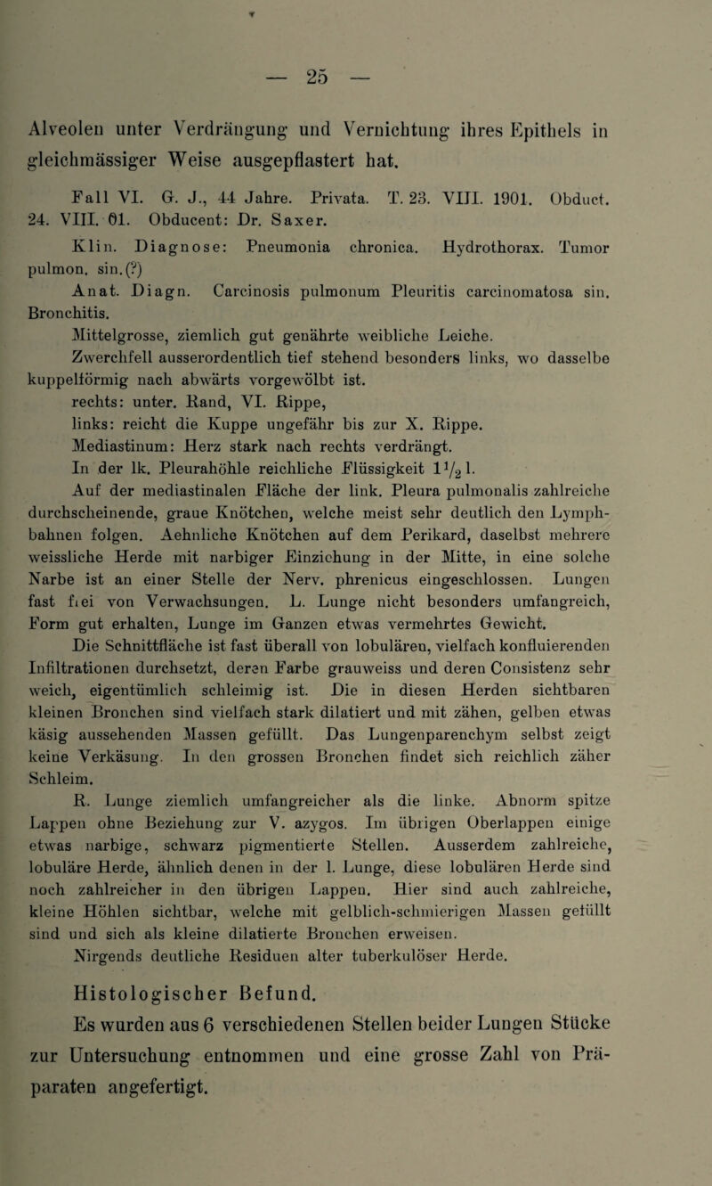 Alveolen unter Verdrängung und Vernichtung ihres Epithels in gleichmässiger Weise ausgepflastert hat. Fall VI. G. J., 44 Jahre. Privata. T. 23. VIII. 1901. Obduct. 24. VIII. 01. Obducent: Dr. Saxer. Klin. Diagnose: Pneumonia chronica. Hydrothorax. Tumor pulmon. sin.(?) Anat. Diagn. Carcinosis pulmonum Pleuritis carcinomatosa sin. Bronchitis. Mittelgrosse, ziemlich gut genährte weibliche Leiche. Zwerchfell ausserordentlich tief stehend besonders links, wo dasselbe kuppeltörmig nach abwärts vorgewölbt ist. rechts: unter. Rand, VI. Rippe, links: reicht die Kuppe ungefähr bis zur X. Rippe. Mediastinum: Herz stark nach rechts verdrängt. In der lk. Pleurahöhle reichliche Flüssigkeit 1V2 1- Auf der mediastinalen Fläche der link. Pleura pulmonalis zahlreiche durchscheinende, graue Knötchen, welche meist sehr deutlich den Lymph- bahnen folgen. Aehnliche Knötchen auf dem Perikard, daselbst mehrere weissliche Herde mit narbiger Einziehung in der Mitte, in eine solche Narbe ist an einer Stelle der Nerv, phrenicus eingeschlossen. Lungen fast fiei von Verwachsungen. L. Lunge nicht besonders umfangreich, Form gut erhalten, Lunge im Ganzen etwas vermehrtes Gewicht. Die Schnittfläche ist fast überall von lobuläreu, vielfach konfluierenden Infiltrationen durchsetzt, deren Farbe grauweiss und deren Consistenz sehr weich, eigentümlich schleimig ist. Die in diesen Herden sichtbaren kleinen Bronchen sind vielfach stark dilatiert und mit zähen, gelben etwas käsig aussehenden Massen gefüllt. Das Lungenparenchym selbst zeigt keine Verkäsung. In den grossen Bronchen findet sich reichlich zäher Schleim. R. Lunge ziemlich umfangreicher als die linke. Abnorm spitze Lappen ohne Beziehung zur V. azygos. Im übrigen Oberlappen einige etwas narbige, schwarz pigmentierte Stellen. Ausserdem zahlreiche, lobuläre Herde, ähnlich denen in der 1. Lunge, diese lobulären Derde sind noch zahlreicher in den übrigen Lappen. Hier sind auch zahlreiche, kleine Höhlen sichtbar, welche mit gelblich-schmierigen Massen gefüllt sind und sich als kleine dilatierte Bronchen erweisen. Nirgends deutliche Residuen alter tuberkulöser Herde. Histologischer Befund. Es wurden aus 6 verschiedenen Stellen beider Lungen Stücke zur Untersuchung entnommen und eine grosse Zahl von Prä¬ paraten an gefertigt.