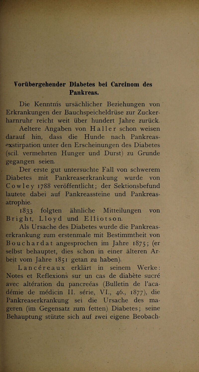 Vorübergehender Diabetes bei Carcinom des Pankreas. Die Kenntnis ursächlicher Beziehungen von Erkrankungen der Bauchspeicheldrüse zur Zucker¬ harnruhr reicht weit über hundert Jahre zurück. Aeltere Angaben von Haller schon weisen darauf hin, dass die Hunde nach Pankreas¬ exstirpation unter den Erscheinungen des Diabetes . (seil, vermehrten Hunger und Durst) zu Grunde gegangen seien. Der erste gut untersuchte Fall von schwerem Diabetes mit Pankreaserkrankung wurde von Cowley 1788 veröffentlicht; der Sektionsbefund lautete dabei auf Pankreassteine und Pankreas¬ atrophie. 1833 folgten ähnliche Mitteilungen von Bright, Lloyd und E11 i o t s o n. Als Ursache des Diabetes wurde die Pankreas¬ erkrankung zum erstenmale mit Bestimmtheit von Bouchardat angesprochen im Jahre 1875; (er selbst behauptet, dies schon in einer älteren Ar¬ beit vom Jahre 1851 getan zu haben). Lancereaux erklärt in seinem Werke: Notes et Reflexions sur un cas de diabete sucre avec alteration du pancreeas (Bulletin de l’aca- demie de medicin II. serie, VI., 46., 1877), die Pankreaserkrankung sei die Ursache des ma¬ geren (im Gegensatz zum fetten) Diabetes; seine Behauptung stützte sich auf zwei eigene Beobach-