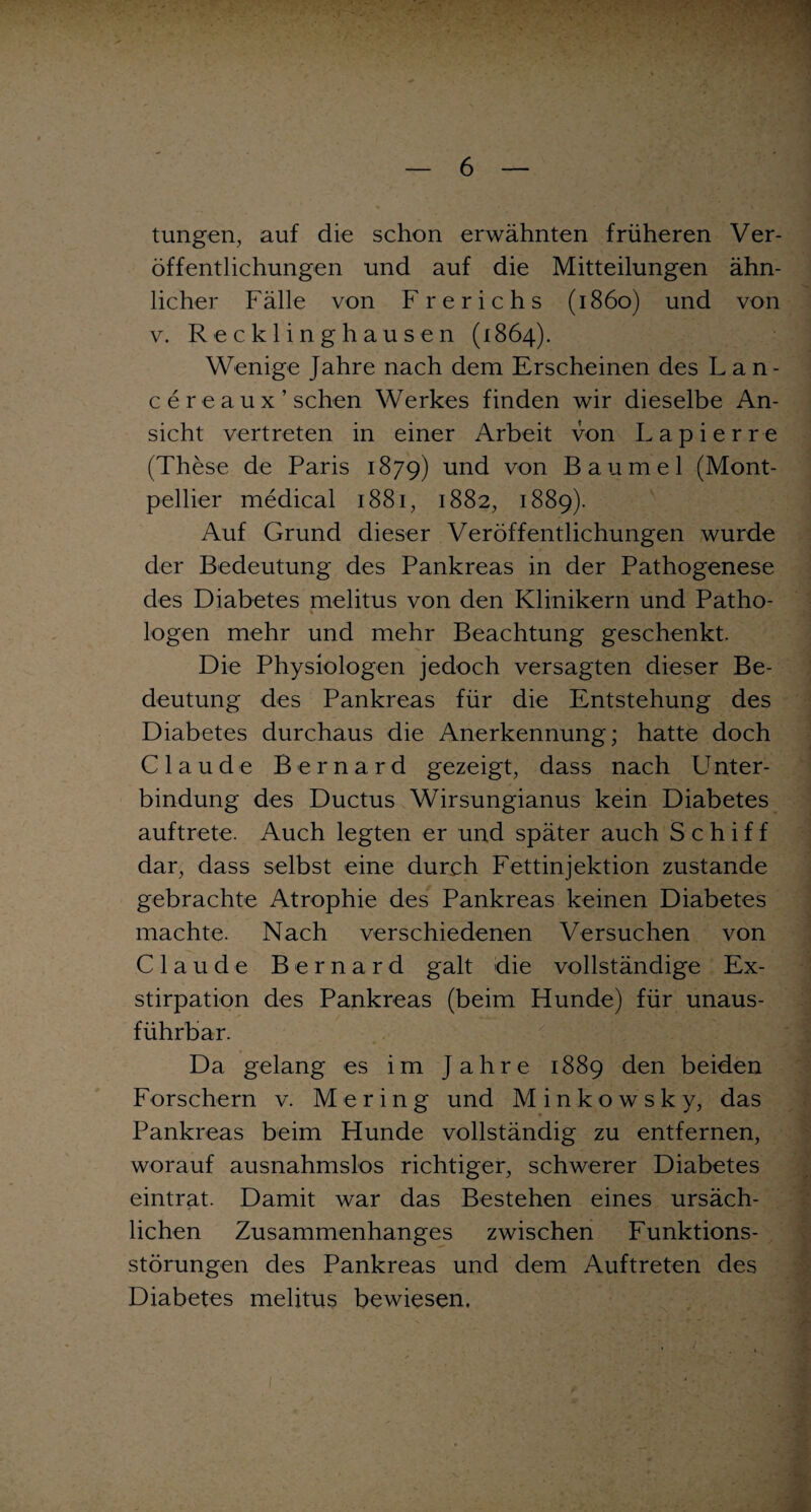 tungen, auf die schon erwähnten früheren Ver¬ öffentlichungen und auf die Mitteilungen ähn¬ licher Fälle von Frerichs (1860) und von v. Recklinghausen (1864). Wenige Jahre nach dem Erscheinen des Lan¬ ce r e a u x ’ sehen Werkes finden wir dieselbe An¬ sicht vertreten in einer Arbeit von L a p i e r r e (These de Paris 1879) und von Baumei (Mont¬ pellier medical 1881, 1882, 1889). Auf Grund dieser Veröffentlichungen wurde der Bedeutung des Pankreas in der Pathogenese des Diabetes melitus von den Klinikern und Patho- logen mehr und mehr Beachtung geschenkt. Die Physiologen jedoch versagten dieser Be¬ deutung des Pankreas für die Entstehung des Diabetes durchaus die Anerkennung; hatte doch Claude Bernard gezeigt, dass nach Unter- bindung des Ductus Wirsungianus kein Diabetes auftrete. Auch legten er und später auch Schiff dar, dass selbst eine durch Fettinjektion zustande gebrachte Atrophie des Pankreas keinen Diabetes machte. Nach verschiedenen Versuchen von Claude Bernard galt die vollständige Ex¬ stirpation des Pankreas (beim Hunde) für unaus¬ führbar. Da gelang es im Jahre 1889 den beiden Forschern v. Me ring und Minkowsky, das Pankreas beim Hunde vollständig zu entfernen, worauf ausnahmslos richtiger, schwerer Diabetes eintrat. Damit war das Bestehen eines ursäch¬ lichen Zusammenhanges zwischen Funktions¬ störungen des Pankreas und dem Auftreten des Diabetes melitus bewiesen.