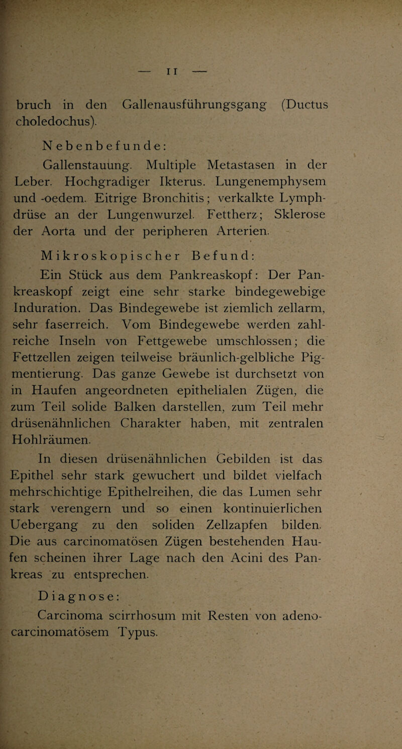 bruch in den Gallenausführungsgang (Ductus choledochus). Nebenbefunde: Gallenstauung. Multiple Metastasen in der Leber. Hochgradiger Ikterus. Lungenemphysem und -oedem. Eitrige Bronchitis; verkalkte Lymph- drüse an der Lungenwurzel. Fettherz; Sklerose der Aorta und der peripheren Arterien. Mikroskopischer Befund: Ein Stück aus dem Pankreaskopf: Der Pan¬ kreaskopf zeigt eine sehr starke bindegewebige Induration. Das Bindegewebe ist ziemlich zellarm, sehr faserreich. Vom Bindegewebe werden zahl¬ reiche Inseln von Fettgewebe umschlossen; die Fettzellen zeigen teilweise bräunlich-gelbliche Pig¬ mentierung. Das ganze Gewebe ist durchsetzt von in Haufen angeordneten epithelialen Zügen, die zum Teil solide Balken dar stellen, zum Teil mehr drüsenähnlichen Charakter haben, mit zentralen Hohlräumen. In diesen drüsenähnlichen Gebilden ist das Epithel sehr stark gewuchert und bildet vielfach mehrschichtige Epithelreihen, die das Lumen sehr stark verengern und so einen kontinuierlichen Uebergang zu den soliden Zellzapfen bilden. Die aus carcinomatösen Zügen bestehenden Hau¬ fen scheinen ihrer Lage nach den Acini des Pan¬ kreas zu entsprechen. Diagnose: Carcinoma scirrhosum mit Resten von adeno- carcinomatösem Typus.