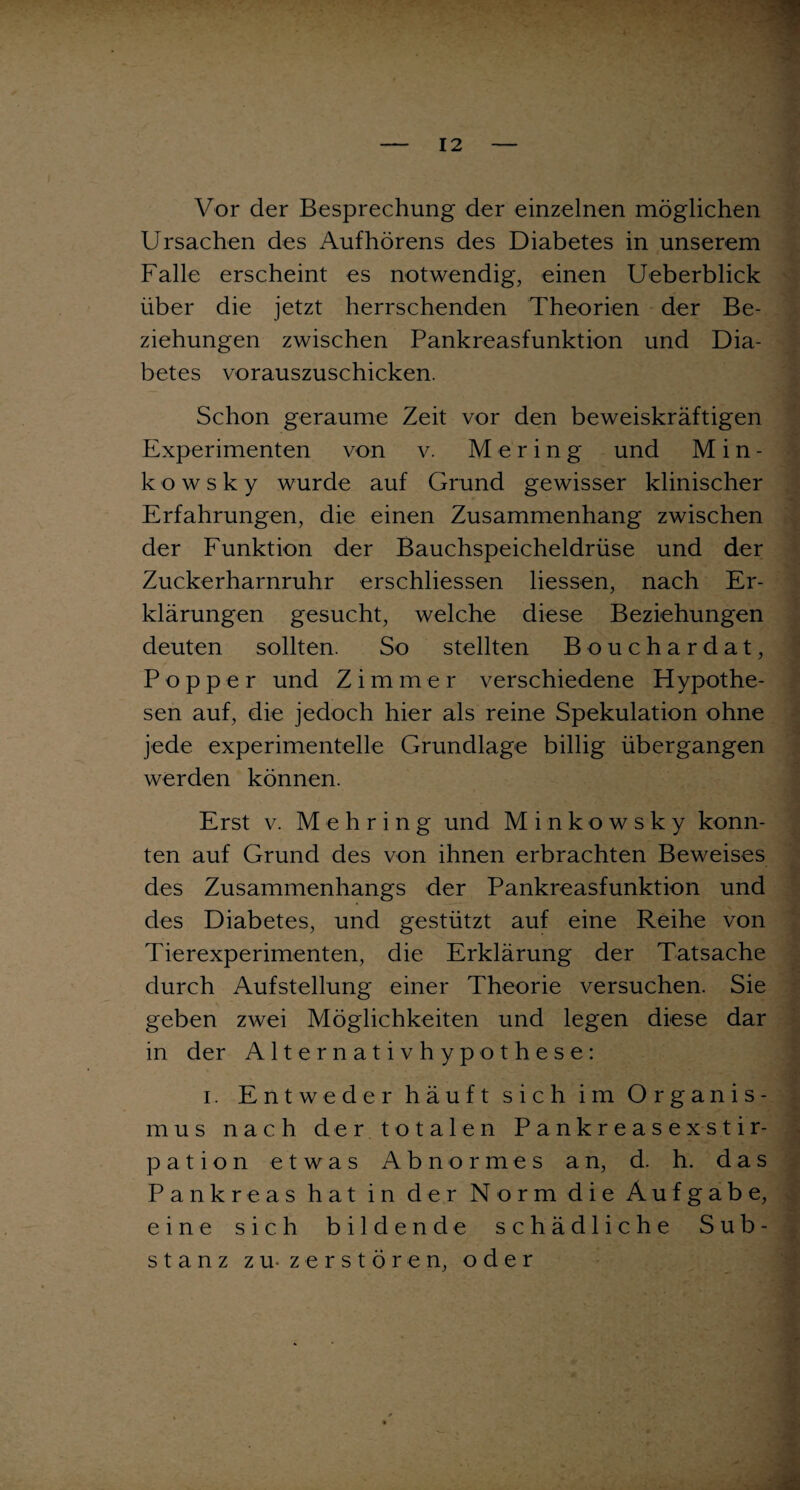 Vor der Besprechung der einzelnen möglichen Ursachen des Aufhörens des Diabetes in unserem Falle erscheint es notwendig, einen Ueberblick über die jetzt herrschenden Theorien der Be¬ ziehungen zwischen Pankreasfunktion und Dia¬ betes vorauszuschicken. Schon geraume Zeit vor den beweiskräftigen Experimenten von v. M e r i n g und Min- ko w s k y wurde auf Grund gewisser klinischer Erfahrungen, die einen Zusammenhang zwischen der Funktion der Bauchspeicheldrüse und der Zuckerharnruhr erschlossen Hessen, nach Er¬ klärungen gesucht, welche diese Beziehungen deuten sollten. So stellten Bouchardat, Popper und Zimmer verschiedene Hypothe¬ sen auf, die jedoch hier als reine Spekulation ohne jede experimentelle Grundlage billig übergangen werden können. Erst v. Mehring und Minkowsky konn¬ ten auf Grund des von ihnen erbrachten Beweises des Zusammenhangs der Pankreasfunktion und des Diabetes, und gestützt auf eine Reihe von Tierexperimenten, die Erklärung der Tatsache durch Aufstellung einer Theorie versuchen. Sie geben zwei Möglichkeiten und legen diese dar in der Alternativhypothese: i. Entweder häuft sich im Organis¬ mus nach der totalen Pankreasexstir¬ pation etwas Abnormes an, d. h. das Pankreas hat in der Norm die Aufgabe, eine sich bildende schädliche Sub¬ stanz zu-zerstören, oder