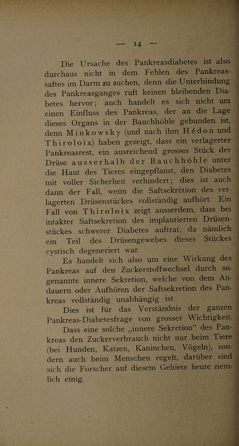 Die Ursache des Pankreasdiabetes ist also durchaus nicht in dem Fehlen des Pankreas¬ saftes im Darm zu suchen, denn die Unterbindung des Pankreasganges ruft keinen bleibenden Dia¬ betes hervor • auch handelt es sich nicht um einen Einfluss des Pankreas, der an die Lage dieses Organs in der Bauchhöhle gebunden ist, denn M inkowsky (und nach ihm H edon und Thiroloix) haben gezeigt, dass ein verlagerter Pankreasrest, ein ausreichend grosses Stück der Drüse ausserhalb der Bauchhöhle unter die Haut des Tieres eingepflanzt, den Diabetes mit voller Sicherheit verhindert; dies ist auch dann der Fall, wenn die Saftsekretion des ver¬ lagerten Drüsenstückes vollständig aufhört. Ein Fall von Thiroloix zeigt ausserdem, dass bei intakter Saftsekretion des implantierten Drüsen¬ stückes schwerer Diabetes auf trat, da nämlich ein Teil des Drüsengewebes dieses Stückes cystisch degeneriert war. Es handelt sich also um eine Wirkung des Pankreas auf den Zuckerstoffwechsel durch so¬ genannte innere Sekretion, welche von dem An¬ dauern oder Aufhören der Saftsekretion des Pan¬ kreas vollständig unabhängig ist. Dies ist für das Verständnis der ganzen Pankreas-Diabetesfrage von grosser Wichtigkeit. Dass eine solche „innere Sekretion“ des Pan¬ kreas den Zuckerverbrauch nicht nur beim Tiere (bei Hunden, Katzen, Kaninchen, Vögeln), son¬ dern auch beim Menschen regelt, darüber sind sich die Forscher auf diesem Gebiete heute ziem¬ lich einig.