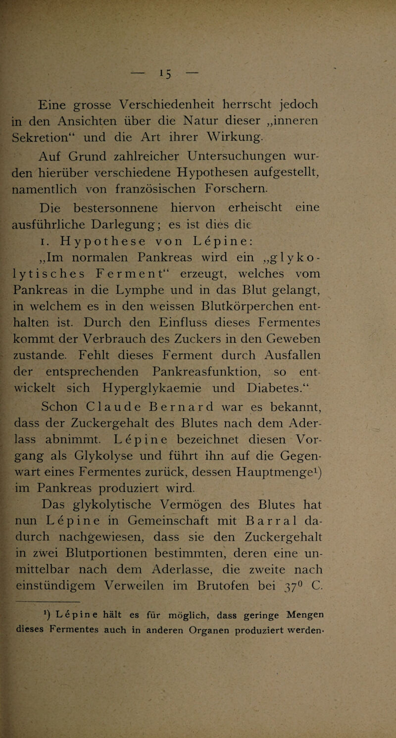 Eine grosse Verschiedenheit herrscht jedoch in den Ansichten über die Natur dieser „inneren Sekretion“ und die Art ihrer Wirkung. Auf Grund zahlreicher Untersuchungen wur¬ den hierüber verschiedene Hypothesen auf gestellt, namentlich von französischen Forschern. Die bestersonnene hiervon erheischt eine ausführliche Darlegung; es ist dies die i. Hypothese von Lepine: „Im normalen Pankreas wird ein „glyko- lytisches Ferment“ erzeugt, welches vom Pankreas in die Lymphe und in das Blut gelangt, in welchem es in den Aveissen Blutkörperchen ent¬ halten ist. Durch den Einfluss dieses Fermentes kommt der Verbrauch des Zuckers in den Geweben zustande. Fehlt dieses Ferment durch Ausfallen der entsprechenden Pankreasfunktion, so ent wickelt sich Hyperglykaemie und Diabetes.“ Schon Claude Bernard war es bekannt, dass der Zuckergehalt des Blutes nach dem Ader¬ lass abnimmt. Lepine bezeichnet diesen Vor¬ gang als Glykolyse und. führt ihn auf die Gegen¬ wart eines Fermentes zurück, dessen Hauptmenge1) im Pankreas produziert wird. Das glykolytische Vermögen des Blutes hat nun Lepine in Gemeinschaft mit B a r r a 1 da¬ durch nachgewiesen, dass sie den Zuckergehalt in zwei Blutportionen bestimmten, deren eine un¬ mittelbar nach dem Aderlässe, die zweite nach einstündigem Verweilen im Brutofen bei 370 C. x) Lepine hält es für möglich, dass geringe Mengen dieses Fermentes auch in anderen Organen produziert werden*